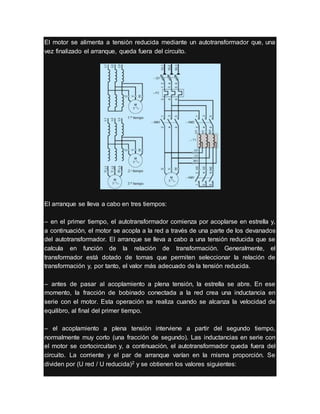 El motor se alimenta a tensión reducida mediante un autotransformador que, una
vez finalizado el arranque, queda fuera del circuito.
El arranque se lleva a cabo en tres tiempos:
– en el primer tiempo, el autotransformador comienza por acoplarse en estrella y,
a continuación, el motor se acopla a la red a través de una parte de los devanados
del autotransformador. El arranque se lleva a cabo a una tensión reducida que se
calcula en función de la relación de transformación. Generalmente, el
transformador está dotado de tomas que permiten seleccionar la relación de
transformación y, por tanto, el valor más adecuado de la tensión reducida.
– antes de pasar al acoplamiento a plena tensión, la estrella se abre. En ese
momento, la fracción de bobinado conectada a la red crea una inductancia en
serie con el motor. Esta operación se realiza cuando se alcanza la velocidad de
equilibro, al final del primer tiempo.
– el acoplamiento a plena tensión interviene a partir del segundo tiempo,
normalmente muy corto (una fracción de segundo). Las inductancias en serie con
el motor se cortocircuitan y, a continuación, el autotransformador queda fuera del
circuito. La corriente y el par de arranque varían en la misma proporción. Se
dividen por (U red / U reducida)2 y se obtienen los valores siguientes:
 
