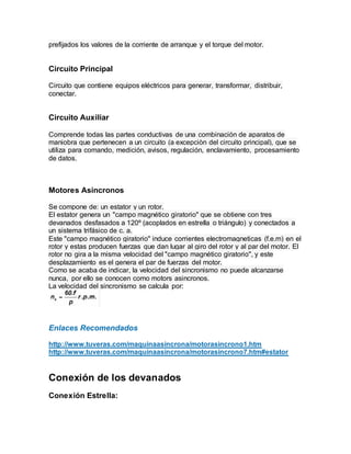prefijados los valores de la corriente de arranque y el torque del motor.
Circuito Principal
Circuito que contiene equipos eléctricos para generar, transformar, distribuir,
conectar.
Circuito Auxiliar
Comprende todas las partes conductivas de una combinación de aparatos de
maniobra que pertenecen a un circuito (a excepciòn del circuito principal), que se
utiliza para comando, medición, avisos, regulación, enclavamiento, procesamiento
de datos.
Motores Asincronos
Se compone de: un estator y un rotor.
El estator genera un "campo magnético giratorio" que se obtiene con tres
devanados desfasados a 120º (acoplados en estrella o triángulo) y conectados a
un sistema trifásico de c. a.
Este "campo magnético giratorio" induce corrientes electromagneticas (f.e.m) en el
rotor y estas producen fuerzas que dan lugar al giro del rotor y al par del motor. El
rotor no gira a la misma velocidad del "campo magnético giratorio", y este
desplazamiento es el genera el par de fuerzas del motor.
Como se acaba de indicar, la velocidad del sincronismo no puede alcanzarse
nunca, por ello se conocen como motors asincronos.
La velocidad del sincronismo se calcula por:
Enlaces Recomendados
http://www.tuveras.com/maquinaasincrona/motorasincrono1.htm
http://www.tuveras.com/maquinaasincrona/motorasincrono7.htm#estator
Conexión de los devanados
Conexión Estrella:
 