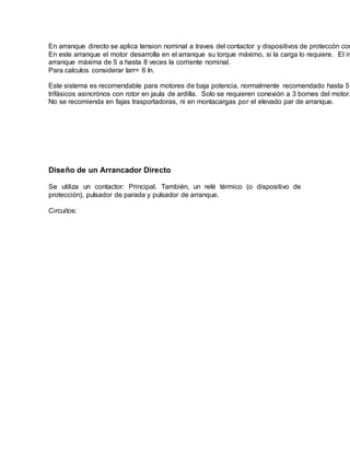 En arranque directo se aplica tension nominal a traves del contactor y dispositivos de proteccón com
En este arranque el motor desarrolla en el arranque su torque máximo, si la carga lo requiere. El in
arranque máxima de 5 a hasta 8 veces la corriente nominal.
Para calculos considerar Iarr= 6 In.
Este sistema es recomendable para motores de baja potencia, normalmente recomendado hasta 5
trifásicos asincrónos con rotor en jaula de ardilla. Solo se requieren conexión a 3 bornes del motor.
No se recomienda en fajas trasportadoras, ni en montacargas por el elevado par de arranque.
Diseño de un Arrancador Directo
Se utiliza un contactor: Principal. También, un relé térmico (o dispositivo de
protección), pulsador de parada y pulsador de arranque.
Circuitos:
 