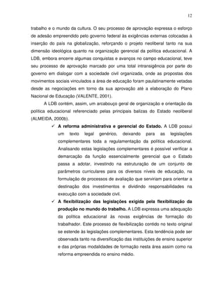 12

trabalho e o mundo da cultura. O seu processo de aprovação expressa o esforço
de adesão empreendido pelo governo federal às exigências externas colocadas à
inserção do país na globalização, reforçando o projeto neoliberal tanto na sua
dimensão ideológica quanto na organização gerencial da política educacional. A
LDB, embora encerre algumas conquistas e avanços no campo educacional, teve
seu processo de aprovação marcado por uma total intransigência por parte do
governo em dialogar com a sociedade civil organizada, onde as propostas dos
movimentos sociais vinculados a área de educação foram paulatinamente vetadas
desde as negociações em torno da sua aprovação até a elaboração do Plano
Nacional de Educação (VALENTE, 2001).
      A LDB contém, assim, um arcabouço geral de organização e orientação da
política educacional referenciado pelas principais balizas do Estado neoliberal
(ALMEIDA, 2000b).
             A reforma administrativa e gerencial do Estado. A LDB possui
             um     texto   legal   genérico,   deixando   para   as   legislações
             complementares toda a regulamentação da política educacional.
             Analisando estas legislações complementares é possível verificar a
             demarcação da função essencialmente gerencial que o Estado
             passa a adotar, investindo na estruturação de um conjunto de
             parâmetros curriculares para os diversos níveis de educação, na
             formulação de processos de avaliação que serviriam para orientar a
             destinação dos investimentos e dividindo responsabilidades na
             execução com a sociedade civil.
             A flexibilização das legislações exigida pela flexibilização da
             produção no mundo do trabalho. A LDB expressa uma adequação
             da política educacional às novas exigências de formação do
             trabalhador. Este processo de flexibilização contido no texto original
             se estende às legislações complementares. Esta tendência pode ser
             observada tanto na diversificação das instituições de ensino superior
             e das próprias modalidades de formação nesta área assim como na
             reforma empreendida no ensino médio.
 