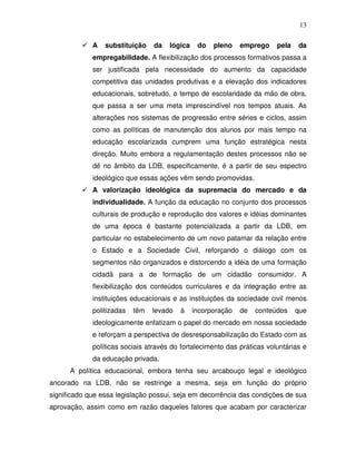 13

             A   substituição    da   lógica    do   pleno    emprego    pela   da
             empregabilidade. A flexibilização dos processos formativos passa a
             ser justificada pela necessidade do aumento da capacidade
             competitiva das unidades produtivas e a elevação dos indicadores
             educacionais, sobretudo, o tempo de escolaridade da mão de obra,
             que passa a ser uma meta imprescindível nos tempos atuais. As
             alterações nos sistemas de progressão entre séries e ciclos, assim
             como as políticas de manutenção dos alunos por mais tempo na
             educação escolarizada cumprem uma função estratégica nesta
             direção. Muito embora a regulamentação destes processos não se
             dê no âmbito da LDB, especificamente, é a partir de seu espectro
             ideológico que essas ações vêm sendo promovidas.
             A valorização ideológica da supremacia do mercado e da
             individualidade. A função da educação no conjunto dos processos
             culturais de produção e reprodução dos valores e idéias dominantes
             de uma época é bastante potencializada a partir da LDB, em
             particular no estabelecimento de um novo patamar da relação entre
             o Estado e a Sociedade Civil, reforçando o diálogo com os
             segmentos não organizados e distorcendo a idéia de uma formação
             cidadã para a de formação de um cidadão consumidor. A
             flexibilização dos conteúdos curriculares e da integração entre as
             instituições educacionais e as instituições da sociedade civil menos
             politizadas   têm   levado   à    incorporação   de   conteúdos    que
             ideologicamente enfatizam o papel do mercado em nossa sociedade
             e reforçam a perspectiva de desresponsabilização do Estado com as
             políticas sociais através do fortalecimento das práticas voluntárias e
             da educação privada.
      A política educacional, embora tenha seu arcabouço legal e ideológico
ancorado na LDB, não se restringe a mesma, seja em função do próprio
significado que essa legislação possui, seja em decorrência das condições de sua
aprovação, assim como em razão daqueles fatores que acabam por caracterizar
 
