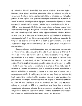 15

no capitalismo, também se verificou uma enorme expansão do ensino superior
privado no país, seja em termos de abertura de vagas ou de instituições, seja na
comparação do total de alunos inscritos nas instituições privadas e nas instituições
públicas. Como explicar esta aparente contradição sem referir às mudanças no
âmbito do Estado em relação aos seus papéis como executor e gestor no campo
das políticas sociais? Sem considerar o paradigma da empregabilidade (GENTILI,
1998) e o grau de adesão ideológica de certos estratos sociais ao mesmo como
orientador das estratégias de ingresso no “seleto e restrito” mercado de trabalho?
Ou, ainda, sem lançar luzes sobre o amplo e polêmico debate em torno da crise
fiscal do Estado e da política de renúncia fiscal como estratégia de incremento aos
setores produtivos? E, por último, como prescindir da análise da expansão da
burguesia do setor de serviços (NEVES, 2000) e, particularmente, a do setor
educacional e da progressiva transformação dos serviços culturais e educacionais
em mercadoria?
      Destarte, algumas mediações passam a ser centrais para a compreensão
da relação entre a educação, como dimensão da vida social, e a dinâmica do
mundo da cultura e do trabalho. Situar a política educacional neste esforço é
imprescindível, o que impõe a necessidade de não produzir nenhum hiato
interpretativo no tratamento de sua complexidade, ou seja, não se pode
desconsiderar a relação entre suas expressões legais, na qual se inscreve a LDB,
e institucionais, nas quais se materializa a extensa e diferenciada rede de
instâncias e unidades educacionais, com os processos culturais, econômicos e
políticos presentes na realidade brasileira e mundial. Vale sublinhar que a
progressiva ampliação da política educacional em suas bases de sustentação
legal, programática e institucional é a expressão histórica do lugar que ocupa nos
processos de disputa pela hegemonia cultural em relação ao dinamismo particular
da produção e da reprodução social em diferentes períodos. Essa expansão,
refletida, por exemplo, na LDB e na diversificada rede de serviços e entidades
educacionais, públicas ou privadas, demonstra também a ampliação e o grau de
complexidade alcançado na dinâmica entre o Estado e a sociedade civil em seus
relacionamentos com esta dimensão da vida social que é a educação.
 