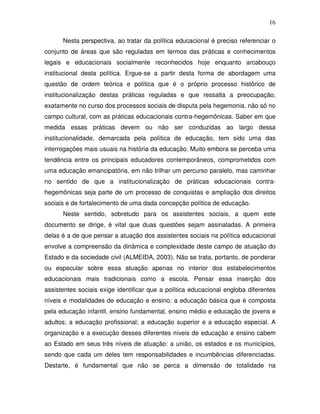 16

      Nesta perspectiva, ao tratar da política educacional é preciso referenciar o
conjunto de áreas que são reguladas em termos das práticas e conhecimentos
legais e educacionais socialmente reconhecidos hoje enquanto arcabouço
institucional desta política. Ergue-se a partir desta forma de abordagem uma
questão de ordem teórica e política que é o próprio processo histórico de
institucionalização destas práticas reguladas e que ressalta a preocupação,
exatamente no curso dos processos sociais de disputa pela hegemonia, não só no
campo cultural, com as práticas educacionais contra-hegemônicas. Saber em que
medida essas práticas devem ou não ser conduzidas ao largo dessa
institucionalidade, demarcada pela política de educação, tem sido uma das
interrogações mais usuais na história da educação. Muito embora se perceba uma
tendência entre os principais educadores contemporâneos, comprometidos com
uma educação emancipatória, em não trilhar um percurso paralelo, mas caminhar
no sentido de que a institucionalização de práticas educacionais contra-
hegemônicas seja parte de um processo de conquistas e ampliação dos direitos
sociais e de fortalecimento de uma dada concepção política de educação.
      Neste sentido, sobretudo para os assistentes sociais, a quem este
documento se dirige, é vital que duas questões sejam assinaladas. A primeira
delas é a de que pensar a atuação dos assistentes sociais na política educacional
envolve a compreensão da dinâmica e complexidade deste campo de atuação do
Estado e da sociedade civil (ALMEIDA, 2003). Não se trata, portanto, de ponderar
ou especular sobre essa atuação apenas no interior dos estabelecimentos
educacionais mais tradicionais como a escola. Pensar essa inserção dos
assistentes sociais exige identificar que a política educacional engloba diferentes
níveis e modalidades de educação e ensino: a educação básica que é composta
pela educação infantil, ensino fundamental, ensino médio e educação de jovens e
adultos; a educação profissional; a educação superior e a educação especial. A
organização e a execução desses diferentes níveis de educação e ensino cabem
ao Estado em seus três níveis de atuação: a união, os estados e os municípios,
sendo que cada um deles tem responsabilidades e incumbências diferenciadas.
Destarte, é fundamental que não se perca a dimensão de totalidade na
 