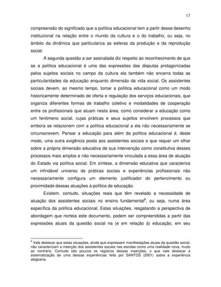 17

compreensão do significado que a política educacional tem a partir desse desenho
institucional na relação entre o mundo da cultura e o do trabalho, ou seja, no
âmbito da dinâmica que particulariza as esferas da produção e da reprodução
social.
          A segunda questão a ser assinalada diz respeito ao reconhecimento de que
se a política educacional é uma das expressões das disputas protagonizadas
pelos sujeitos sociais no campo da cultura ela também não encerra todas as
particularidades da educação enquanto dimensão da vida social. Os assistentes
sociais devem, ao mesmo tempo, tomar a política educacional como um modo
historicamente determinado de oferta e regulação dos serviços educacionais, que
organiza diferentes formas de trabalho coletivo e modalidades de cooperação
entre os profissionais que atuam nesta área, como considerar a educação como
um fenômeno social, cujas práticas e seus sujeitos envolvem processos que
embora se relacionem com a política educacional a ela não necessariamente se
circunscrevem. Pensar a educação para além da política educacional é, deste
modo, uma outra exigência posta aos assistentes sociais e que requer um olhar
sobre a própria dimensão educativa de sua intervenção como constitutiva desses
processos mais amplos e não necessariamente vinculada a essa área de atuação
do Estado via política social. Em síntese, a dimensão educativa que caracteriza
um infindável universo de práticas sociais e experiências profissionais não
necessariamente configura um elemento justificador do pertencimento ou
proximidade dessas atuações à política de educação.
          Existem, contudo, situações reais que têm revelado a necessidade de
atuação dos assistentes sociais no ensino fundamental8, ou seja, numa área
específica da política educacional. Estas situações, resgatando a perspectiva de
abordagem que norteia este documento, podem ser compreendidas a partir das
expressões atuais da questão social na (e em relação à) educação, em seu


8
  Vale destacar que estas situações, ainda que expressem manifestações atuais da questão social,
não caracterizam a inserção dos assistentes sociais nas escolas como uma realidade nova, muito
ao contrário. Contudo são poucos os registros dessas inserções, o que vale destacar a
sistematização de uma dessas experiências feita por SANTOS (2001) sobre a experiência
alagoana.
 