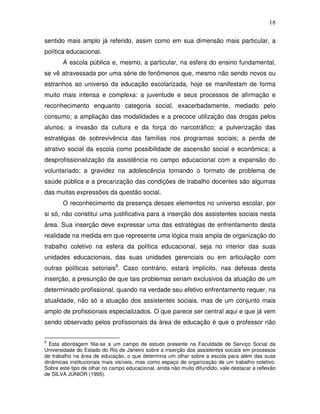 18

sentido mais amplo já referido, assim como em sua dimensão mais particular, a
política educacional.
       A escola pública e, mesmo, a particular, na esfera do ensino fundamental,
se vê atravessada por uma série de fenômenos que, mesmo não sendo novos ou
estranhos ao universo da educação escolarizada, hoje se manifestam de forma
muito mais intensa e complexa: a juventude e seus processos de afirmação e
reconhecimento enquanto categoria social, exacerbadamente, mediado pelo
consumo; a ampliação das modalidades e a precoce utilização das drogas pelos
alunos; a invasão da cultura e da força do narcotráfico; a pulverização das
estratégias de sobrevivência das famílias nos programas sociais; a perda de
atrativo social da escola como possibilidade de ascensão social e econômica; a
desprofissionalização da assistência no campo educacional com a expansão do
voluntariado; a gravidez na adolescência tomando o formato de problema de
saúde pública e a precarização das condições de trabalho docentes são algumas
das muitas expressões da questão social.
       O reconhecimento da presença desses elementos no universo escolar, por
si só, não constitui uma justificativa para a inserção dos assistentes sociais nesta
área. Sua inserção deve expressar uma das estratégias de enfrentamento desta
realidade na medida em que represente uma lógica mais ampla de organização do
trabalho coletivo na esfera da política educacional, seja no interior das suas
unidades educacionais, das suas unidades gerenciais ou em articulação com
outras políticas setoriais9. Caso contrário, estará implícito, nas defesas desta
inserção, a presunção de que tais problemas seriam exclusivos da atuação de um
determinado profissional, quando na verdade seu efetivo enfrentamento requer, na
atualidade, não só a atuação dos assistentes sociais, mas de um conjunto mais
amplo de profissionais especializados. O que parece ser central aqui e que já vem
sendo observado pelos profissionais da área de educação é que o professor não


9
  Esta abordagem filia-se a um campo de estudo presente na Faculdade de Serviço Social da
Universidade do Estado do Rio de Janeiro sobre a inserção dos assistentes sociais em processos
de trabalho na área de educação, o que determina um olhar sobre a escola para além das suas
dinâmicas institucionais mais visíveis, mas como espaço de organização de um trabalho coletivo.
Sobre este tipo de olhar no campo educacional, ainda não muito difundido, vale destacar a reflexão
de SILVA JÚNIOR (1995).
 