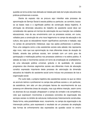 20

questão se torna ainda mais delicada se tratada pelo lado da função educativa das
práticas profissionais e sociais.
       Diante do exposto não se procura aqui interditar este processo de
aproximação do Serviço Social à escola pública ou particular, ao contrário, busca-
se as bases reais e o significado político de construção dessa trajetória. A
afirmação da dimensão educativa do trabalho do assistente social deve ser
considerada não apenas em termos da valorização da sua inserção nas unidades
educacionais, mas do seu envolvimento com os processos sociais, em curso,
voltados para a construção de uma nova hegemonia no campo da educação e da
cultura, dos quais os educadores trazem significativos acúmulos e tradição, seja
no campo do pensamento intelectual, seja nas ações profissionais e políticas.
Para uma categoria como a dos assistentes sociais esta adesão não representa
algo novo, visto que sua aproximação às mais diferentes áreas de atuação do
Estado, através das políticas sociais, tem contado com um certo grau de
participação e mobilização política nos processos coletivos e na esfera pública. A
adesão às lutas e movimentos sociais em torno da erradicação do analfabetismo,
de uma educação pública universal, gratuita e de qualidade, do acesso
progressivo dos diversos segmentos sociais aos diferentes níveis de educação
constitui expressão importante deste processo de valorização da dimensão
educativa do trabalho do assistente social como inclusa nos processos de luta e
organização social.
       Por outro lado, a própria trajetória dos assistentes sociais no que se refere
ao acúmulo teórico e profissional no campo das políticas sociais e, em particular,
da assistência, tem sido um dos principais fatores de reconhecimento de sua
presença em diferentes áreas de atuação, mas cuja efetiva inserção, assim como
os alcances da sua atuação ultrapassam o campo da vontade e da competência,
visto que expressam movimentos e processos concretos de organização dos
serviços sociais no âmbito de estruturas institucionais historicamente construídas.
Desta forma, esta possibilidade recai, novamente, no campo da organização e da
intervenção política, pois expressará o resultado de um processo de ampliação
das formas de enfrentamento das expressões da questão social no ensino
 