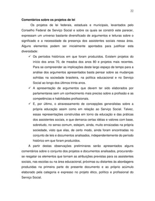 22

Comentários sobre os projetos de lei
      Os projetos de lei federais, estaduais e municipais, levantados pelo
Conselho Federal de Serviço Social e sobre os quais se constrói este parecer,
expressam um universo bastante diversificado de argumentos e leituras sobre o
significado e a necessidade da presença dos assistentes sociais nessa área.
Alguns elementos podem ser inicialmente apontados para justificar esta
diversidade:
        Os períodos históricos em que foram produzidos. Existem projetos do
        início dos anos 70, de meados dos anos 80 e projetos mais recentes.
        Para se compreender as implicações deste largo espaço de tempo para a
        análise dos argumentos apresentados basta pensar sobre as mudanças
        sofridas na sociedade brasileira, na política educacional e no Serviço
        Social ao longo dos últimos trinta anos.
        A apresentação de argumentos que devem ter sido elaborados por
        parlamentares sem um conhecimento mais preciso sobre a profissão e as
        competências e habilidades profissionais.
        E, por último, o atravessamento de concepções generalistas sobre a
        própria educação assim como em relação ao Serviço Social. Talvez,
        essas representações construídas em torno da educação e das práticas
        dos assistentes sociais, e que demarca certas idéias e valores com base,
        sobretudo, no senso comum, estejam, ainda, muito enraizadas na própria
        sociedade, visto que elas, de certo modo, ainda foram encontradas no
        conjunto de leis e documentos analisados, independentemente do período
        histórico em que foram produzidos.
     A partir destas observações preliminares serão apresentados alguns
comentários sobre o conjunto dos projetos e documentos analisados, procurando-
se resgatar os elementos que tornam as atribuições previstas para os assistentes
sociais, nas escolas ou na área educacional, próximas ou distantes às abordagens
produzidas na primeira parte do presente documento e ao próprio acúmulo
elaborado pela categoria e expresso no projeto ético, político e profissional do
Serviço Social.
 
