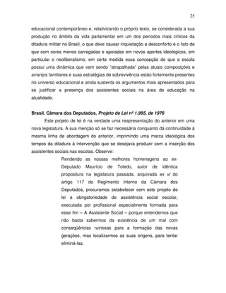25

educacional contemporâneo e, relativizando o próprio texto, se considerada a sua
produção no âmbito da vida parlamentar em um dos períodos mais críticos da
ditadura militar no Brasil, o que deve causar inquietação e desconforto é o fato de
que com cores menos carregadas e apoiadas em novos aportes ideológicos, em
particular o neoliberalismo, em certa medida essa concepção de que a escola
possui uma dinâmica que vem sendo “atrapalhada” pelas atuais composições e
arranjos familiares e suas estratégias de sobrevivência estão fortemente presentes
no universo educacional e ainda sustenta os argumentos mais apresentados para
se justificar a presença dos assistentes sociais na área de educação na
atualidade.


Brasil. Câmara dos Deputados. Projeto de Lei nº 1.995, de 1976
      Este projeto de lei é na verdade uma reapresentação do anterior em uma
nova legislatura. A sua menção só se faz necessária conquanto dá continuidade à
mesma linha de abordagem do anterior, imprimindo uma marca ideológica dos
tempos da ditadura à intervenção que se desejava produzir com a inserção dos
assistentes sociais nas escolas. Observe:
               Rendendo as nossas melhores homenagens ao ex-
               Deputado       Maurício   de   Toledo,   autor   de   idêntica
               propositura na legislatura passada, arquivada ex vi do
               artigo 117 do Regimento Interno da Câmara dos
               Deputados, procuramos estabelecer com este projeto de
               lei a obrigatoriedade de assistência social escolar,
               executada por profissional especialmente formada para
               esse fim – A Assistente Social – porque entendemos que
               não basta sabermos da existência de um mal com
               conseqüências ruinosas para a formação das novas
               gerações, mas localizarmos as suas origens, para tentar
               eliminá-las.
 