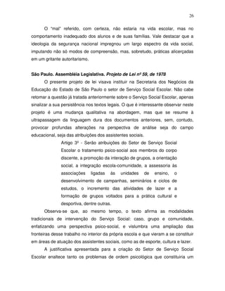 26

      O “mal” referido, com certeza, não estaria na vida escolar, mas no
comportamento inadequado dos alunos e de suas famílias. Vale destacar que a
ideologia da segurança nacional impregnou um largo espectro da vida social,
imputando não só modos de compreensão, mas, sobretudo, práticas alicerçadas
em um gritante autoritarismo.


São Paulo. Assembléia Legislativa. Projeto de Lei nº 59, de 1978
      O presente projeto de lei visava instituir na Secretaria dos Negócios da
Educação do Estado de São Paulo o setor de Serviço Social Escolar. Não cabe
retomar a questão já tratada anteriormente sobre o Serviço Social Escolar, apenas
sinalizar a sua persistência nos textos legais. O que é interessante observar neste
projeto é uma mudança qualitativa na abordagem, mas que se resume à
ultrapassagem da linguagem dura dos documentos anteriores, sem, contudo,
provocar profundas alterações na perspectiva de análise seja do campo
educacional, seja das atribuições dos assistentes sociais.
               Artigo 3º - Serão atribuições do Setor de Serviço Social
               Escolar o tratamento psico-social aos membros do corpo
               discente, a promoção da interação de grupos, a orientação
               social, a integração escola-comunidade, a assessoria às
               associações      ligadas   às   unidades      de   ensino,   o
               desenvolvimento de campanhas, seminários e ciclos de
               estudos, o incremento das atividades de lazer e a
               formação de grupos voltados para a prática cultural e
               desportiva, dentre outras.
      Observa-se que, ao mesmo tempo, o texto afirma as modalidades
tradicionais de intervenção do Serviço Social: caso, grupo e comunidade,
enfatizando uma perspectiva psico-social, e vislumbra uma ampliação das
fronteiras desse trabalho no interior da própria escola e que vieram a se constituir
em áreas de atuação dos assistentes sociais, como as de esporte, cultura e lazer.
      A justificativa apresentada para a criação do Setor de Serviço Social
Escolar enaltece tanto os problemas de ordem psicológica que constituiria um
 