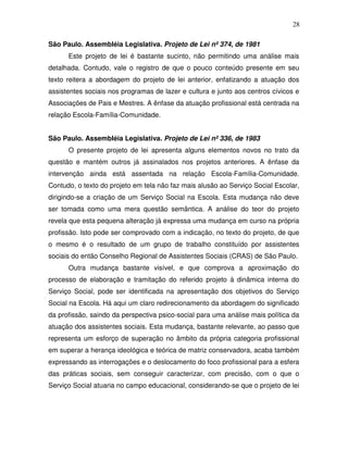 28

São Paulo. Assembléia Legislativa. Projeto de Lei nº 374, de 1981
      Este projeto de lei é bastante sucinto, não permitindo uma análise mais
detalhada. Contudo, vale o registro de que o pouco conteúdo presente em seu
texto reitera a abordagem do projeto de lei anterior, enfatizando a atuação dos
assistentes sociais nos programas de lazer e cultura e junto aos centros cívicos e
Associações de Pais e Mestres. A ênfase da atuação profissional está centrada na
relação Escola-Família-Comunidade.


São Paulo. Assembléia Legislativa. Projeto de Lei nº 336, de 1983
      O presente projeto de lei apresenta alguns elementos novos no trato da
questão e mantém outros já assinalados nos projetos anteriores. A ênfase da
intervenção ainda está assentada na relação Escola-Família-Comunidade.
Contudo, o texto do projeto em tela não faz mais alusão ao Serviço Social Escolar,
dirigindo-se a criação de um Serviço Social na Escola. Esta mudança não deve
ser tomada como uma mera questão semântica. A análise do teor do projeto
revela que esta pequena alteração já expressa uma mudança em curso na própria
profissão. Isto pode ser comprovado com a indicação, no texto do projeto, de que
o mesmo é o resultado de um grupo de trabalho constituído por assistentes
sociais do então Conselho Regional de Assistentes Sociais (CRAS) de São Paulo.
      Outra mudança bastante visível, e que comprova a aproximação do
processo de elaboração e tramitação do referido projeto à dinâmica interna do
Serviço Social, pode ser identificada na apresentação dos objetivos do Serviço
Social na Escola. Há aqui um claro redirecionamento da abordagem do significado
da profissão, saindo da perspectiva psico-social para uma análise mais política da
atuação dos assistentes sociais. Esta mudança, bastante relevante, ao passo que
representa um esforço de superação no âmbito da própria categoria profissional
em superar a herança ideológica e teórica de matriz conservadora, acaba também
expressando as interrogações e o deslocamento do foco profissional para a esfera
das práticas sociais, sem conseguir caracterizar, com precisão, com o que o
Serviço Social atuaria no campo educacional, considerando-se que o projeto de lei
 