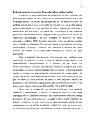 3

Particularidades da inserção do Serviço Social nas políticas sociais
       A trajetória da institucionalização do Serviço Social como profissão não
pode ser compreendida de forma distanciada do processo de estruturação e das
mudanças sofridas no âmbito das políticas sociais. Ao compreendermos as
políticas sociais como locus privilegiado do trabalho dos assistentes sociais
estamos delimitando um modo particular de tratar a história da construção e
identificação das alternativas, dos obstáculos, dos avanços e das respostas
profissionais como constitutiva das relações sociais que particularizam o modo de
organização da produção e de suas condições de reprodução em nossa
sociedade (ALMEIDA, 1996). Destaque seja feito, ainda, às relações travadas
entre o Estado e a Sociedade Civil para uma efetiva aproximação às demandas
historicamente colocadas à profissão, aos contornos e dinâmica de nosso
mercado de trabalho e aos significados ideológicos e políticos da ação
profissional.
       Situar a profissão historicamente exige examinar sua trajetória numa
perspectiva de totalidade, ou seja, a partir da relação existente entre o seu
desenvolvimento    sócio-institucional   e   a   dinâmica   do   ser   social.   Os
empreendimentos de natureza organizativas, intelectuais e sociais que foram
construídos ao longo da institucionalização do Serviço Social - enquanto profissão
inscrita no conjunto das alternativas de enfrentamento da questão social - só
ganham significação se considerado exatamente o conjunto de determinações que
põe em relevo as particularidades da profissão como resultante histórica de
processos sociais concretos, protagonizados por diferentes forças sociais e não
apenas pelos sujeitos profissionais (IAMAMOTO, 1992 e NETTO, 1992).
       Desta forma, a compreensão das políticas sociais como uma mediação
necessária à concretização do trabalho do assistente social situa uma dupla
implicação para os assistentes sociais: o seu reconhecimento enquanto espaço
privilegiado da sua profissionalização e atuação e como aporte importante ao
trabalho profissional, ou seja, como meio de operacionalização efetiva de sua
atividade laborativa (ALMEIDA, BARBOSA e CARDOSO, 1998). Se por um lado,
as políticas sociais constituem o terreno sobre o qual se materializa a profissão, o
 