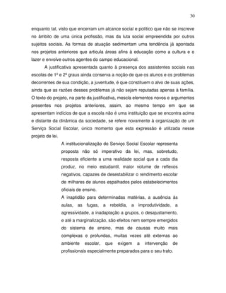 30

enquanto tal, visto que encerram um alcance social e político que não se inscreve
no âmbito de uma única profissão, mas da luta social empreendida por outros
sujeitos sociais. As formas de atuação sedimentam uma tendência já apontada
nos projetos anteriores que articula áreas afins à educação como a cultura e o
lazer e envolve outros agentes do campo educacional.
       A justificativa apresentada quanto à presença dos assistentes sociais nas
escolas de 1º e 2º graus ainda conserva a noção de que os alunos e os problemas
decorrentes de sua condição, a juventude, é que constituem o alvo de suas ações,
ainda que as razões desses problemas já não sejam reputadas apenas à família.
O texto do projeto, na parte da justificativa, mescla elementos novos e argumentos
presentes nos projetos anteriores, assim, ao mesmo tempo em que se
apresentam indícios de que a escola não é uma instituição que se encontra acima
e distante da dinâmica da sociedade, se refere novamente à organização de um
Serviço Social Escolar, único momento que esta expressão é utilizada nesse
projeto de lei.
                  A institucionalização do Serviço Social Escolar representa
                  proposta não só imperativo da lei, mas, sobretudo,
                  resposta eficiente a uma realidade social que a cada dia
                  produz, no meio estudantil, maior volume de reflexos
                  negativos, capazes de desestabilizar o rendimento escolar
                  de milhares de alunos espalhados pelos estabelecimentos
                  oficiais de ensino.
                  A inaptidão para determinadas matérias, a ausência às
                  aulas, as fugas, a rebeldia, a improdutividade, a
                  agressividade, a inadaptação a grupos, o desajustamento,
                  e até a marginalização, são efeitos nem sempre emergidos
                  do sistema de ensino, mas de causas muito mais
                  complexas e profundas, muitas vezes até externas ao
                  ambiente    escolar,   que   exigem   a   intervenção   de
                  profissionais especialmente preparados para o seu trato.
 