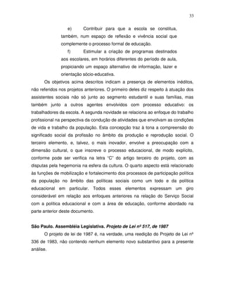 33

                  e)      Contribuir para que a escola se constitua,
               também, num espaço de reflexão e vivência social que
               complemente o processo formal de educação.
                  f)      Estimular a criação de programas destinados
               aos escolares, em horários diferentes do período de aula,
               propiciando um espaço alternativo de informação, lazer e
               orientação sócio-educativa.
      Os objetivos acima descritos indicam a presença de elementos inéditos,
não referidos nos projetos anteriores. O primeiro deles diz respeito à atuação dos
assistentes sociais não só junto ao segmento estudantil e suas famílias, mas
também junto a outros agentes envolvidos com processo educativo: os
trabalhadores da escola. A segunda novidade se relaciona ao enfoque do trabalho
profissional na perspectiva da condução de atividades que envolvam as condições
de vida e trabalho da população. Esta concepção traz à tona a compreensão do
significado social da profissão no âmbito da produção e reprodução social. O
terceiro elemento, e, talvez, o mais inovador, envolve a preocupação com a
dimensão cultural, o que inscreve o processo educacional, de modo explícito,
conforme pode ser verifica na letra “C” do artigo terceiro do projeto, com as
disputas pela hegemonia na esfera da cultura. O quarto aspecto está relacionado
às funções de mobilização e fortalecimento dos processos de participação política
da população no âmbito das políticas sociais como um todo e da política
educacional em particular. Todos esses elementos expressam um giro
considerável em relação aos enfoques anteriores na relação do Serviço Social
com a política educacional e com a área de educação, conforme abordado na
parte anterior deste documento.


São Paulo. Assembléia Legislativa. Projeto de Lei nº 517, de 1987
      O projeto de lei de 1987 é, na verdade, uma reedição do Projeto de Lei nº
336 de 1983, não contendo nenhum elemento novo substantivo para a presente
análise.
 
