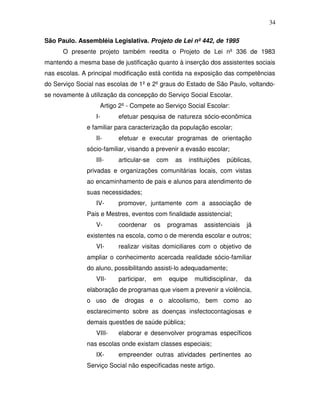 34

São Paulo. Assembléia Legislativa. Projeto de Lei nº 442, de 1995
      O presente projeto também reedita o Projeto de Lei nº 336 de 1983
mantendo a mesma base de justificação quanto à inserção dos assistentes sociais
nas escolas. A principal modificação está contida na exposição das competências
do Serviço Social nas escolas de 1º e 2º graus do Estado de São Paulo, voltando-
se novamente à utilização da concepção do Serviço Social Escolar.
                   Artigo 2º - Compete ao Serviço Social Escolar:
                 I-      efetuar pesquisa de natureza sócio-econômica
              e familiar para caracterização da população escolar;
                 II-     efetuar e executar programas de orientação
              sócio-familiar, visando a prevenir a evasão escolar;
                 III-    articular-se   com     as     instituições   públicas,
              privadas e organizações comunitárias locais, com vistas
              ao encaminhamento de pais e alunos para atendimento de
              suas necessidades;
                 IV-     promover, juntamente com a associação de
              Pais e Mestres, eventos com finalidade assistencial;
                 V-      coordenar      os   programas      assistenciais    já
              existentes na escola, como o de merenda escolar e outros;
                 VI-     realizar visitas domiciliares com o objetivo de
              ampliar o conhecimento acercada realidade sócio-familiar
              do aluno, possibilitando assisti-lo adequadamente;
                 VII-    participar,    em    equipe     multidisciplinar,   da
              elaboração de programas que visem a prevenir a violência,
              o uso de drogas e o alcoolismo, bem como ao
              esclarecimento sobre as doenças insfectocontagiosas e
              demais questões de saúde pública;
                 VIII-   elaborar e desenvolver programas específicos
              nas escolas onde existam classes especiais;
                 IX-     empreender outras atividades pertinentes ao
              Serviço Social não especificadas neste artigo.
 