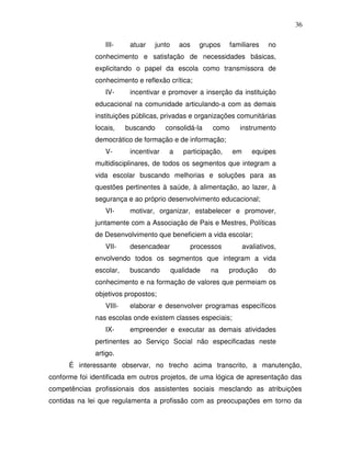 36

                 III-     atuar   junto     aos   grupos     familiares    no
              conhecimento e satisfação de necessidades básicas,
              explicitando o papel da escola como transmissora de
              conhecimento e reflexão crítica;
                 IV-      incentivar e promover a inserção da instituição
              educacional na comunidade articulando-a com as demais
              instituições públicas, privadas e organizações comunitárias
              locais,    buscando      consolidá-la   como      instrumento
              democrático de formação e de informação;
                 V-       incentivar    a    participação,   em      equipes
              multidisciplinares, de todos os segmentos que integram a
              vida escolar buscando melhorias e soluções para as
              questões pertinentes à saúde, à alimentação, ao lazer, à
              segurança e ao próprio desenvolvimento educacional;
                 VI-      motivar, organizar, estabelecer e promover,
              juntamente com a Associação de Pais e Mestres, Políticas
              de Desenvolvimento que beneficiem a vida escolar;
                 VII-     desencadear          processos          avaliativos,
              envolvendo todos os segmentos que integram a vida
              escolar,    buscando        qualidade   na     produção      do
              conhecimento e na formação de valores que permeiam os
              objetivos propostos;
                 VIII-    elaborar e desenvolver programas específicos
              nas escolas onde existem classes especiais;
                 IX-      empreender e executar as demais atividades
              pertinentes ao Serviço Social não especificadas neste
              artigo.
      É interessante observar, no trecho acima transcrito, a manutenção,
conforme foi identificada em outros projetos, de uma lógica de apresentação das
competências profissionais dos assistentes sociais mesclando as atribuições
contidas na lei que regulamenta a profissão com as preocupações em torno da
 