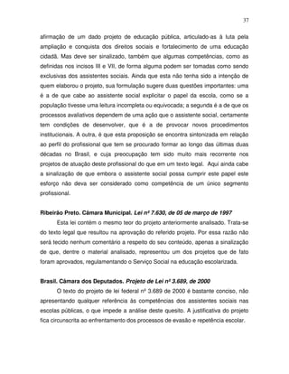 37

afirmação de um dado projeto de educação pública, articulado-as à luta pela
ampliação e conquista dos direitos sociais e fortalecimento de uma educação
cidadã. Mas deve ser sinalizado, também que algumas competências, como as
definidas nos incisos III e VII, de forma alguma podem ser tomadas como sendo
exclusivas dos assistentes sociais. Ainda que esta não tenha sido a intenção de
quem elaborou o projeto, sua formulação sugere duas questões importantes: uma
é a de que cabe ao assistente social explicitar o papel da escola, como se a
população tivesse uma leitura incompleta ou equivocada; a segunda é a de que os
processos avaliativos dependem de uma ação que o assistente social, certamente
tem condições de desenvolver, que é a de provocar novos procedimentos
institucionais. A outra, é que esta proposição se encontra sintonizada em relação
ao perfil do profissional que tem se procurado formar ao longo das últimas duas
décadas no Brasil, e cuja preocupação tem sido muito mais recorrente nos
projetos de atuação deste profissional do que em um texto legal. Aqui ainda cabe
a sinalização de que embora o assistente social possa cumprir este papel este
esforço não deva ser considerado como competência de um único segmento
profissional.


Ribeirão Preto. Câmara Municipal. Lei nº 7.630, de 05 de março de 1997
       Esta lei contém o mesmo teor do projeto anteriormente analisado. Trata-se
do texto legal que resultou na aprovação do referido projeto. Por essa razão não
será tecido nenhum comentário a respeito do seu conteúdo, apenas a sinalização
de que, dentre o material analisado, representou um dos projetos que de fato
foram aprovados, regulamentando o Serviço Social na educação escolarizada.


Brasil. Câmara dos Deputados. Projeto de Lei nº 3.689, de 2000
       O texto do projeto de lei federal nº 3.689 de 2000 é bastante conciso, não
apresentando qualquer referência às competências dos assistentes sociais nas
escolas públicas, o que impede a análise deste quesito. A justificativa do projeto
fica circunscrita ao enfrentamento dos processos de evasão e repetência escolar.
 