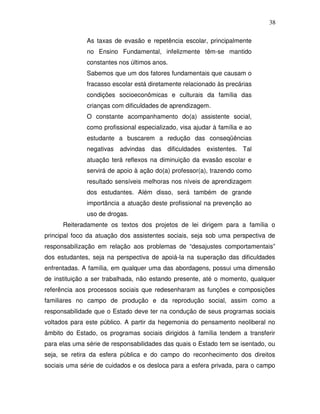 38

              As taxas de evasão e repetência escolar, principalmente
              no Ensino Fundamental, infelizmente têm-se mantido
              constantes nos últimos anos.
              Sabemos que um dos fatores fundamentais que causam o
              fracasso escolar está diretamente relacionado às precárias
              condições socioeconômicas e culturais da família das
              crianças com dificuldades de aprendizagem.
              O constante acompanhamento do(a) assistente social,
              como profissional especializado, visa ajudar à família e ao
              estudante a buscarem a redução das conseqüências
              negativas advindas das dificuldades existentes. Tal
              atuação terá reflexos na diminuição da evasão escolar e
              servirá de apoio à ação do(a) professor(a), trazendo como
              resultado sensíveis melhoras nos níveis de aprendizagem
              dos estudantes. Além disso, será também de grande
              importância a atuação deste profissional na prevenção ao
              uso de drogas.
      Reiteradamente os textos dos projetos de lei dirigem para a família o
principal foco da atuação dos assistentes sociais, seja sob uma perspectiva de
responsabilização em relação aos problemas de “desajustes comportamentais”
dos estudantes, seja na perspectiva de apoiá-la na superação das dificuldades
enfrentadas. A família, em qualquer uma das abordagens, possui uma dimensão
de instituição a ser trabalhada, não estando presente, até o momento, qualquer
referência aos processos sociais que redesenharam as funções e composições
familiares no campo de produção e da reprodução social, assim como a
responsabilidade que o Estado deve ter na condução de seus programas sociais
voltados para este público. A partir da hegemonia do pensamento neoliberal no
âmbito do Estado, os programas sociais dirigidos à família tendem a transferir
para elas uma série de responsabilidades das quais o Estado tem se isentado, ou
seja, se retira da esfera pública e do campo do reconhecimento dos direitos
sociais uma série de cuidados e os desloca para a esfera privada, para o campo
 