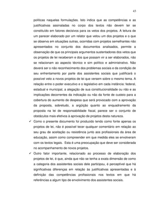 43

políticas naquelas formulações. Isto indica que as competências e as
justificativas assinaladas no corpo dos textos não devem ter se
constituído em fatores decisivos para os vetos dos projetos. A leitura de
um parecer elaborado por um relator que vetou um dos projetos e o que
se observa em situações outras, ocorridas com projetos semelhantes não
apresentados no conjunto dos documentos analisados, permite a
observação de que os principais argumentos sustentadores dos vetos que
os projetos de lei receberam e dos que possam vir a ser elaborados, não
se relacionam ao aspecto técnico e sim político e administrativo. Não
deverá ser o não reconhecimento dos problemas sociais e da condição de
seu enfrentamento por parte dos assistentes sociais que justificará o
possível veto a novos projetos de lei que versem sobre o mesmo tema. A
relação entre o poder executivo e o legislativo em cada instância: federal,
estadual e municipal, a alegação de sua constitucionalidade ou não e as
implicações decorrentes da indicação ou não da fonte de custeio para a
cobertura do aumento de despesa que será provocado com a aprovação
da proposta, sobretudo, a argüição quanto ao enquadramento da
proposta na lei de responsabilidade fiscal, parece ser o conjunto de
obstáculos mais efetivos à aprovação de projetos desta natureza.
Como o presente documento foi produzido tendo como fonte apenas os
projetos de lei, não é possível tecer qualquer comentário em relação ao
seu grau de aceitação ou resistência junto aos profissionais da área de
educação, assim como compreender em que medida eles se envolveram
com os textos legais. Esta é uma preocupação que deve ser considerada
no acompanhamento de novos projetos.
Outro fator importante, relacionado ao processo de elaboração dos
projetos de lei, é que, ainda que não se tenha a exata dimensão de como
a categoria dos assistentes sociais dele participou, é perceptível que há
significativas diferenças em relação às justificativas apresentadas e à
definição das competências profissionais nos textos em que há
referências a algum tipo de envolvimento dos assistentes sociais.
 