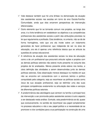 44



Vale destacar também que há uma ênfase na demarcação da atuação
dos assistentes sociais nas escolas em torno do eixo Escola-Família-
Comunidade, ainda que elas encerrem perspectivas de intervenção
diferenciadas.
Outro elemento que foi se tornando comum nos projetos, ao longo dos
anos, é a forte tendência em estabelecer os objetivos e as competências
profissionais dos assistentes sociais a partir das atribuições previstas na
lei que regulamenta a profissão. Esta tendência, no entanto, não se dá de
forma homogênea, visto que ora ela incide sobre um tratamento
generalista do fazer profissional, que independe de ser na área de
educação, ora ela é apenas uma referência básica que se articula às
questões do campo educacional.
A referência da atuação dos assistentes sociais na área de educação
como a de um profissional que procurará articular ações e projetos com
as demais políticas setoriais não esteve muito presente no conjunto dos
projetos de lei analisados. Menos presente ainda esteve nos textos, a
clara definição das atividades a serem desenvolvidas junto às demais
políticas setoriais. Esta observação merece destaque na medida em que
não se encontra em consonância com o acúmulo teórico e político
conquistado pela categoria, seja ao reconhecer as políticas sociais como
locus da sua atuação profissional, seja ao delimitar uma das suas
principais competências exatamente na articulação das redes e serviços
de diferentes políticas setoriais.
A predominância das abordagens que centram na família o principal foco
da intervenção a ser promovida pelos assistentes sociais é outro aspecto
a ser destacado nesta análise. Contudo, esta predominância se dá, quase
que exclusivamente, no sentido de reconhecer seu papel complementar
no processo educativo e não o seu papel político e a necessidade de se
promover e criar condições para a sua participação na construção de uma
 