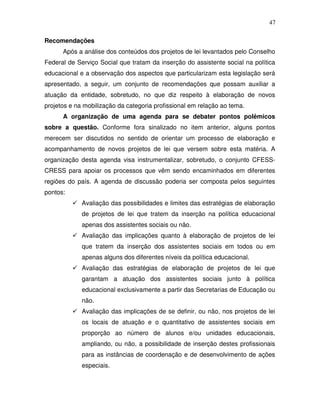 47

Recomendações
      Após a análise dos conteúdos dos projetos de lei levantados pelo Conselho
Federal de Serviço Social que tratam da inserção do assistente social na política
educacional e a observação dos aspectos que particularizam esta legislação será
apresentado, a seguir, um conjunto de recomendações que possam auxiliar a
atuação da entidade, sobretudo, no que diz respeito à elaboração de novos
projetos e na mobilização da categoria profissional em relação ao tema.
      A organização de uma agenda para se debater pontos polêmicos
sobre a questão. Conforme fora sinalizado no item anterior, alguns pontos
merecem ser discutidos no sentido de orientar um processo de elaboração e
acompanhamento de novos projetos de lei que versem sobre esta matéria. A
organização desta agenda visa instrumentalizar, sobretudo, o conjunto CFESS-
CRESS para apoiar os processos que vêm sendo encaminhados em diferentes
regiões do país. A agenda de discussão poderia ser composta pelos seguintes
pontos:
             Avaliação das possibilidades e limites das estratégias de elaboração
             de projetos de lei que tratem da inserção na política educacional
             apenas dos assistentes sociais ou não.
             Avaliação das implicações quanto à elaboração de projetos de lei
             que tratem da inserção dos assistentes sociais em todos ou em
             apenas alguns dos diferentes níveis da política educacional.
             Avaliação das estratégias de elaboração de projetos de lei que
             garantam a atuação dos assistentes sociais junto à política
             educacional exclusivamente a partir das Secretarias de Educação ou
             não.
             Avaliação das implicações de se definir, ou não, nos projetos de lei
             os locais de atuação e o quantitativo de assistentes sociais em
             proporção ao número de alunos e/ou unidades educacionais,
             ampliando, ou não, a possibilidade de inserção destes profissionais
             para as instâncias de coordenação e de desenvolvimento de ações
             especiais.
 