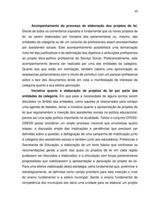 48



      Acompanhamento do processo de elaboração dos projetos de lei.
Diante de todos os comentários expostos é fundamental que os novos projetos de
lei, ao serem elaborados por iniciativa dos parlamentares ou, mesmo, das
entidades da categoria ou de um conjunto de profissionais sejam acompanhados
por assistentes sociais. Este acompanhamento possibilitará uma demarcação
mais fiel das justificativas e da delimitação dos objetivos e atribuições profissionais
ao projeto ético-político profissional do Serviço Social. Preferencialmente, este
acompanhamento deveria ser realizado por uma das entidades da categoria.
Quanto aos que estão em tramitação, também caberia uma aproximação às
assessorias parlamentares com o intuito de contribuir com um parecer profissional
sobre o teor dos documentos tendo em vista a manifestação de interesse da
categoria quanto a sua efetiva aprovação.
      Iniciativa quanto à elaboração de projetos de lei por parte das
entidades da categoria. Em que pese a necessidade de alguns pontos serem
discutidos no âmbito das entidades, como aqueles já relacionados para compor
uma agenda de debates, tomar a iniciativa quanto a apresentação de projetos de
lei que regulamentem a inserção dos assistentes sociais na política educacional,
parece ser uma ação política importante na atualidade. Talvez o conjunto CFESS-
CRESS possa coordenar um amplo processo nacional que envolvesse quatro
etapas: a discussão ampla das implicações e pendências que precisam ser
definidas sobre a questão; a deflagração de uma campanha de mobilização junto
à categoria dos assistentes sociais e também junto aos educadores, Prefeituras e
Secretarias de Educação; a elaboração de um texto básico que contivesse as
recomendações gerais a partir das quais os projetos de lei em cada região
pudessem ser discutidos e elaborados; e a articulação com forças parlamentares
progressistas que viabilizassem a apresentação e aprovação do projeto de lei.
Para uma efetiva viabilização desta estratégia, seria fundamental que, preliminar e
estrategicamente, se definisse como campo prioritário para esta inserção o nível
do ensino fundamental e a esfera municipal. Sendo o ensino fundamental de
competência dos municípios isto daria uma unidade para se elaborar um projeto
 