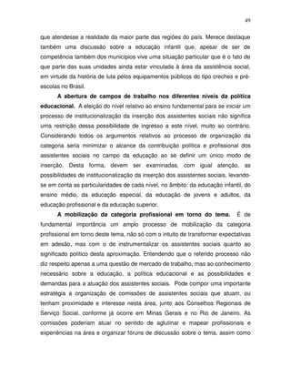 49

que atendesse a realidade da maior parte das regiões do país. Merece destaque
também uma discussão sobre a educação infantil que, apesar de ser de
competência também dos municípios vive uma situação particular que é o fato de
que parte das suas unidades ainda estar vinculada à área da assistência social,
em virtude da história de luta pelos equipamentos públicos do tipo creches e pré-
escolas no Brasil.
      A abertura de campos de trabalho nos diferentes níveis da política
educacional. A eleição do nível relativo ao ensino fundamental para se iniciar um
processo de institucionalização da inserção dos assistentes sociais não significa
uma restrição dessa possibilidade de ingresso a este nível, muito ao contrário.
Considerando todos os argumentos relativos ao processo de organização da
categoria seria minimizar o alcance da contribuição política e profissional dos
assistentes sociais no campo da educação ao se definir um único modo de
inserção. Desta forma, devem ser examinadas, com igual atenção, as
possibilidades de institucionalização da inserção dos assistentes sociais, levando-
se em conta as particularidades de cada nível, no âmbito: da educação infantil, do
ensino médio, da educação especial, da educação de jovens e adultos, da
educação profissional e da educação superior.
      A mobilização da categoria profissional em torno do tema.              É de
fundamental importância um amplo processo de mobilização da categoria
profissional em torno deste tema, não só com o intuito de transformar expectativas
em adesão, mas com o de instrumentalizar os assistentes sociais quanto ao
significado político desta aproximação. Entendendo que o referido processo não
diz respeito apenas a uma questão de mercado de trabalho, mas ao conhecimento
necessário sobre a educação, a política educacional e as possibilidades e
demandas para a atuação dos assistentes sociais. Pode compor uma importante
estratégia a organização de comissões de assistentes sociais que atuam, ou
tenham proximidade e interesse nesta área, junto aos Conselhos Regionais de
Serviço Social, conforme já ocorre em Minas Gerais e no Rio de Janeiro. As
comissões poderiam atuar no sentido de aglutinar e mapear profissionais e
experiências na área e organizar fóruns de discussão sobre o tema, assim como
 