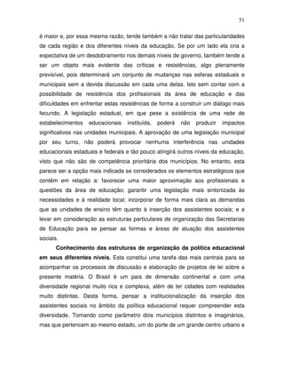 51

é maior e, por essa mesma razão, tende também a não tratar das particularidades
de cada região e dos diferentes níveis da educação. Se por um lado ela cria a
expectativa de um desdobramento nos demais níveis de governo, também tende a
ser um objeto mais evidente das críticas e resistências, algo plenamente
previsível, pois determinará um conjunto de mudanças nas esferas estaduais e
municipais sem a devida discussão em cada uma delas. Isto sem contar com a
possibilidade de resistência dos profissionais da área de educação e das
dificuldades em enfrentar estas resistências de forma a construir um diálogo mais
fecundo. A legislação estadual, em que pese a existência de uma rede de
estabelecimentos   educacionais   instituída,   poderá   não   produzir   impactos
significativos nas unidades municipais. A aprovação de uma legislação municipal
por seu turno, não poderá provocar nenhuma interferência nas unidades
educacionais estaduais e federais e tão pouco atingirá outros níveis da educação,
visto que não são de competência prioritária dos municípios. No entanto, esta
parece ser a opção mais indicada se considerados os elementos estratégicos que
contêm em relação a: favorecer uma maior aproximação aos profissionais e
questões da área de educação; garantir uma legislação mais sintonizada às
necessidades e à realidade local; incorporar de forma mais clara as demandas
que as unidades de ensino têm quanto à inserção dos assistentes sociais; e a
levar em consideração as estruturas particulares de organização das Secretarias
de Educação para se pensar as formas e áreas de atuação dos assistentes
sociais.
       Conhecimento das estruturas de organização da política educacional
em seus diferentes níveis. Esta constitui uma tarefa das mais centrais para se
acompanhar os processos de discussão e elaboração de projetos de lei sobre a
presente matéria. O Brasil é um país de dimensão continental e com uma
diversidade regional muito rica e complexa, além de ter cidades com realidades
muito distintas. Desta forma, pensar a institucionalização da inserção dos
assistentes sociais no âmbito da política educacional requer compreender esta
diversidade. Tomando como parâmetro dois municípios distintos e imaginários,
mas que pertencem ao mesmo estado, um do porte de um grande centro urbano e
 