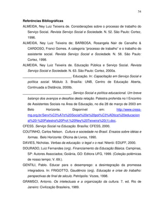 54

Referências Bibliográficas
ALMEIDA, Ney Luiz Teixeira de. Considerações sobre o processo de trabalho do
   Serviço Social. Revista Serviço Social e Sociedade. N. 52. São Paulo: Cortez,
   1996.
ALMEIDA, Ney Luiz Teixeira de; BARBOSA, Rosangela Nair de Carvalho &
   CARDOSO, Franci Gomes. A categoria “processo de trabalho” e o trabalho do
   assistente social. Revista Serviço Social e Sociedade. N. 58. São Paulo:
   Cortez, 1998.
ALMEIDA, Ney Luiz Teixeira de. Educação Pública e Serviço Social. Revista
   Serviço Social e Sociedade. N. 63. São Paulo: Cortez, 2000a.
___________________________. Educação. In: Capacitação em Serviço Social e
   política social. Módulo 3. Brasília: UNB, Centro de Educação Aberta,
   Continuada a Distância, 2000b.
___________________________. Serviço Social e política educacional. Um breve
   balanço dos avanços e desafios desta relação. Palestra proferida no I Encontro
   de Assistentes Sociais na Área de Educação, no dia 28 de março de 2003 em
   Belo         Horizonte.         Disponível         em:         http://www.cress-
   mg.org.br/Servi%C3%A7o%20Social%20e%20pol%C3%ADtica%20educacion
   al%20-%20Palestra%20Prof.%20Ney%20Teixeira%20(1).doc.
CFESS. Serviço Social na Educação. Brasília: CFESS, 2000.
COUTINHO, Carlos Nelson. Cultura e sociedade no Brasil. Ensaios sobre idéias e
   formas. Belo Horizonte: Oficina de Livros, 1990.
DAVIES, Nicholas. Verbas da educação: o legal x o real. Niterói: EDUFF, 2000.
DOURADO, Luiz Fernandes (org). Financiamento da Educação Básica. Campinas,
   SP: Autores Associados; Goiânia, GO: Editora UFG, 1999. (Coleção polêmicas
   de nosso tempo; V. 69.).
GENTILI, Pablo. Educar para o desemprego: a desintegração da promessa
   integradora. In: FRIGOTTO, Gaudêncio (org). Educação e crise do trabalho:
   perspectivas de final de século. Petrópolis: Vozes, 1998.
GRAMSCI, Antonio. Os intelectuais e a organização da cultura. 7. ed. Rio de
   Janeiro: Civilização Brasileira, 1989.
 