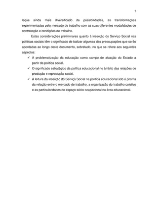 7

leque    ainda    mais    diversificado   de   possibilidades,   as   transformações
experimentadas pelo mercado de trabalho com as suas diferentes modalidades de
contratação e condições de trabalho.
        Estas considerações preliminares quanto à inserção do Serviço Social nas
políticas sociais têm o significado de balizar algumas das preocupações que serão
apontadas ao longo deste documento, sobretudo, no que se refere aos seguintes
aspectos:
        A problematização da educação como campo de atuação do Estado a
        partir da política social.
        O significado estratégico da política educacional no âmbito das relações de
        produção e reprodução social.
        A leitura da inserção do Serviço Social na política educacional sob o prisma
        da relação entre o mercado de trabalho, a organização do trabalho coletivo
        e as particularidades do espaço sócio-ocupacional na área educacional.
 