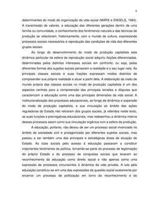9

determinantes do modo de organização da vida social (MARX e ENGELS, 1984).
A transmissão de valores, a educação das diferentes gerações dentro de uma
família ou comunidade, o conhecimento dos fenômenos naturais e das técnicas de
produção se relacionam, historicamente, com o mundo da cultura, expressando
processos sociais necessários à reprodução das condições de vida dos diferentes
grupos sociais.
      Ao longo do desenvolvimento do modo de produção capitalista esta
dinâmica particular da esfera da reprodução social adquiriu feições diferenciadas,
determinadas pelos distintos interesses sociais em confronto, ou seja, pelas
diferentes formas dos sujeitos sociais pensarem a realidade e o seu lugar nela. As
principais classes sociais e suas frações expressam modos distintos de
compreender sua própria realidade e atuar a partir dela. A elaboração da visão de
mundo própria das classes sociais no modo de produção capitalista é um dos
aspectos centrais para a compreensão das principais tensões e disputas que
caracterizam a educação como uma das principais dimensões da vida social. A
institucionalização dos processos educacionais, ao longo da dinâmica e expansão
do modo de produção capitalista, e sua vinculação ao âmbito das ações
reguladoras do Estado não retiraram dos grupos sociais, já referidos neste texto,
as suas funções e prerrogativas educacionais, mas redesenhou a dinâmica interna
desses processos assim como sua vinculação orgânica com a esfera da produção.
      A educação, portanto, não deixou de ser um processo social vivenciado no
âmbito da sociedade civil e protagonizado por diferentes sujeitos sociais, mas
passou a ser também uma das principais e estratégicas áreas de atuação do
Estado. As lutas sociais pelo acesso à educação passaram a constituir
importantes fenômenos da política, tornando-se parte do processo de legitimação
do próprio Estado e do processo de conquistas sociais que levaram ao
reconhecimento da educação como direito social e não apenas como uma
expressão de processos circunscritos à dinâmica da vida privada. A luta pela
educação constituiu-se em uma das expressões da questão social exatamente por
encerrar um processo de politização em torno do reconhecimento e do
 
