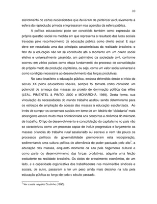 10

atendimento de certas necessidades que deixaram de pertencer exclusivamente à
esfera da reprodução privada e ingressaram nas agendas da esfera pública.
          A política educacional pode ser concebida também como expressão da
própria questão social na medida em que representa o resultado das lutas sociais
travadas pelo reconhecimento da educação pública como direito social. E aqui
deve ser ressaltada uma das principais características da realidade brasileira: o
fato de a educação não ter se constituído até o momento em um direito social
efetivo e universalmente garantido, um patrimônio da sociedade civil, conforme
ocorreu em vários países como etapa fundamental do processo de consolidação
do próprio modo de produção capitalista, ou seja, como um valor social universal e
como condição necessária ao desenvolvimento das forças produtivas.
          No caso brasileiro a educação pública, embora defendida desde o início do
século XX pelos educadores liberais, sempre foi tomada como contendo um
potencial de ameaça das massas ao projeto de dominação política das elites
(LEAL, PIMENTEL & PINTO, 2000 e MONARCHA, 1989). Desta forma, sua
vinculação às necessidades do mundo trabalho acabou sendo determinante para
os esforços de ampliação do acesso das massas à educação escolarizada. Ao
invés de compor os consensos sociais em torno de um ideário de “cidadania” mais
abrangente esteve muito mais condicionada aos contornos e dinâmica do mercado
de trabalho. O tipo de desenvolvimento e consolidação do capitalismo no país não
se caracterizou como um processo capaz de incluir progressiva e largamente as
massas oriundas do trabalho rural assalariado ou escravo e nem tão pouco os
processos        políticos    de    governabilidade   promoveram   esta   incorporação,
sedimentando uma cultura política de alternância do poder pactuada pelo alto7, a
educação das massas, enquanto momento da luta pela hegemonia cultural e
como parte do desenvolvimento das forças produtivas, adquiriu uma feição
excludente na realidade brasileira. Os ciclos de crescimento econômico, de um
lado, e a capacidade organizativa dos trabalhadores nos movimentos sindicais e
sociais, de outro, passaram a ter um peso ainda mais decisivo na luta pela
educação pública ao longo de todo o século passado.

7
    Ver a este respeito Coutinho (1990).
 