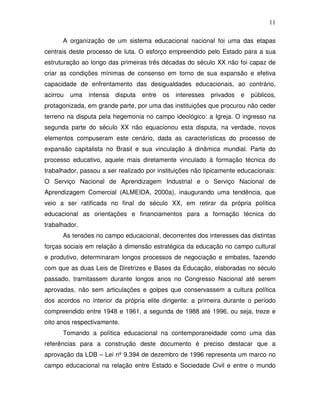 11

      A organização de um sistema educacional nacional foi uma das etapas
centrais deste processo de luta. O esforço empreendido pelo Estado para a sua
estruturação ao longo das primeiras três décadas do século XX não foi capaz de
criar as condições mínimas de consenso em torno de sua expansão e efetiva
capacidade de enfrentamento das desigualdades educacionais, ao contrário,
acirrou   uma   intensa   disputa   entre   os   interesses   privados   e   públicos,
protagonizada, em grande parte, por uma das instituições que procurou não ceder
terreno na disputa pela hegemonia no campo ideológico: a Igreja. O ingresso na
segunda parte do século XX não equacionou esta disputa, na verdade, novos
elementos compuseram este cenário, dada as características do processo de
expansão capitalista no Brasil e sua vinculação à dinâmica mundial. Parte do
processo educativo, aquele mais diretamente vinculado à formação técnica do
trabalhador, passou a ser realizado por instituições não tipicamente educacionais:
O Serviço Nacional de Aprendizagem Industrial e o Serviço Nacional de
Aprendizagem Comercial (ALMEIDA, 2000a), inaugurando uma tendência, que
veio a ser ratificada no final do século XX, em retirar da própria política
educacional as orientações e financiamentos para a formação técnica do
trabalhador.
      As tensões no campo educacional, decorrentes dos interesses das distintas
forças sociais em relação à dimensão estratégica da educação no campo cultural
e produtivo, determinaram longos processos de negociação e embates, fazendo
com que as duas Leis de Diretrizes e Bases da Educação, elaboradas no século
passado, tramitassem durante longos anos no Congresso Nacional até serem
aprovadas, não sem articulações e golpes que conservassem a cultura política
dos acordos no interior da própria elite dirigente: a primeira durante o período
compreendido entre 1948 e 1961, a segunda de 1988 até 1996, ou seja, treze e
oito anos respectivamente.
      Tomando a política educacional na contemporaneidade como uma das
referências para a construção deste documento é preciso destacar que a
aprovação da LDB – Lei nº 9.394 de dezembro de 1996 representa um marco no
campo educacional na relação entre Estado e Sociedade Civil e entre o mundo
 