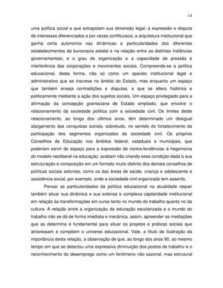 14

uma política social e que extrapolam sua dimensão legal: a expressão e disputa
de interesses diferenciados e por vezes conflituosos; a arquitetura institucional que
ganha certa autonomia nas dinâmicas e particularidades dos diferentes
estabelecimentos da burocracia estatal e na relação entre as distintas instâncias
governamentais; e o grau de organização e a capacidade de pressão e
interferência das corporações e movimentos sociais. Compreende-se a política
educacional, desta forma, não só como um aparato institucional legal e
administrativo que se inscreve no âmbito do Estado, mas enquanto um espaço
que também enseja contradições e disputas, e que se altera histórica e
politicamente mediante a ação dos sujeitos sociais. Um espaço privilegiado para a
afirmação da concepção gramsciana de Estado ampliado, que envolve o
relacionamento da sociedade política com a sociedade civil. Os limites deste
relacionamento, ao longo dos últimos anos, têm determinado um desigual
alargamento das conquistas sociais, sobretudo, no sentido do fortalecimento da
participação dos segmentos organizados da sociedade civil. Os próprios
Conselhos de Educação nos âmbitos federal, estaduais e municipais, que
poderiam servir de espaço para a expressão de contra-tendências à hegemonia
do modelo neoliberal na educação, acabam não criando essa condição dada a sua
estruturação e composição em um formato muito distinto dos demais conselhos de
políticas sociais setoriais, como os das áreas de saúde, criança e adolescente e
assistência social, por exemplo, onde a sociedade civil organizada tem assento.
      Pensar as particularidades da política educacional na atualidade requer
também situar sua dinâmica e sua extensa e complexa capilaridade institucional
em relação às transformações em curso tanto no mundo do trabalho quanto no da
cultura. A relação entre a organização da educação escolarizada e o mundo do
trabalho não se dá de forma imediata e mecânica, assim, apreender as mediações
que as determina é fundamental para situar os projetos e práticas sociais que
atravessam e compõem o universo educacional. Vale, a título de ilustração da
importância desta relação, a observação de que, ao longo dos anos 90, ao mesmo
tempo em que se detectou uma expressiva diminuição dos postos de trabalho e o
reconhecimento do desemprego como um fenômeno não sazonal, mas estrutural
 