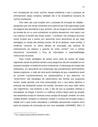 19

vem conseguindo dar conta, sozinho, desses problemas e que o processo de
enfrentamento dessa complexa realidade não é de competência exclusiva de
nenhum profissional.
          Para além das suas funções com o processo de formação do cidadão -
perspectiva que vem sendo construída como parte da luta e da organização social
da categoria dos educadores e que, portanto, não se inaugura com a possibilidade
de entrada de um ou outro profissional na política educacional, mas traduz uma
luta histórica no âmbito das forças sociais - o professor não consegue acumular
outras funções que a escola vem assumindo como decorrência de seu lugar
estratégico no campo das políticas sociais. Há de se destacar, neste sentido, a
tendência marcante na última década de articulação das políticas de
enfrentamento da pobreza e garantia de renda mínima10 com a política
educacional,        aumentando       o   fluxo   de   informações   e   responsabilidades
institucionais da escola.
          Essa função estratégica da escola como porta de acesso de largos
segmentos sociais às políticas sociais e seus programas não tem resultado em um
processo tranqüilo no âmbito do ensino fundamental. A sobrecarga de funções dos
professores, em decorrência da incorporação dos procedimentos administrativos
desses programas, a visão até certo ponto ideológica de que a assistência social
se converte incondicionalmente em assistencialismo e que determina um
“conformismo” das estratégias de sobrevivência das famílias aos programas
sociais, acaba gerando uma certa preocupação com o que possa significar a
presença dos assistentes sociais nas escolas. Corrobora com essa visão, talvez
não hegemônica, mas presente e real, o fato de que as questões relativas à
sexualidade, às drogas, à família e à violência, embora façam parte da atuação
dos assistentes sociais em diversos outros campos de atuação, também, em certa
medida também compõem ou deveriam compor o universo da formação ampla e
cidadã com a qual muitos educadores e entidades educacionais investem como
parte do processo de construção de uma nova sociedade (LINHARES, 2001). A



10
     Ver a respeito desta tendência SPOSATI (1997).
 
