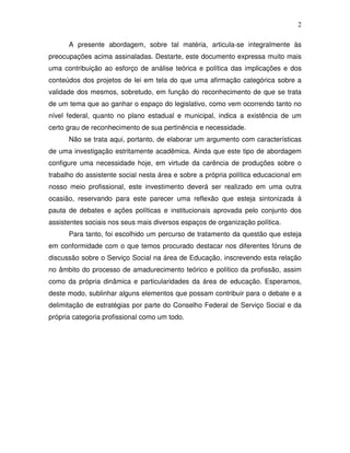 2

      A presente abordagem, sobre tal matéria, articula-se integralmente às
preocupações acima assinaladas. Destarte, este documento expressa muito mais
uma contribuição ao esforço de análise teórica e política das implicações e dos
conteúdos dos projetos de lei em tela do que uma afirmação categórica sobre a
validade dos mesmos, sobretudo, em função do reconhecimento de que se trata
de um tema que ao ganhar o espaço do legislativo, como vem ocorrendo tanto no
nível federal, quanto no plano estadual e municipal, indica a existência de um
certo grau de reconhecimento de sua pertinência e necessidade.
      Não se trata aqui, portanto, de elaborar um argumento com características
de uma investigação estritamente acadêmica. Ainda que este tipo de abordagem
configure uma necessidade hoje, em virtude da carência de produções sobre o
trabalho do assistente social nesta área e sobre a própria política educacional em
nosso meio profissional, este investimento deverá ser realizado em uma outra
ocasião, reservando para este parecer uma reflexão que esteja sintonizada à
pauta de debates e ações políticas e institucionais aprovada pelo conjunto dos
assistentes sociais nos seus mais diversos espaços de organização política.
      Para tanto, foi escolhido um percurso de tratamento da questão que esteja
em conformidade com o que temos procurado destacar nos diferentes fóruns de
discussão sobre o Serviço Social na área de Educação, inscrevendo esta relação
no âmbito do processo de amadurecimento teórico e político da profissão, assim
como da própria dinâmica e particularidades da área de educação. Esperamos,
deste modo, sublinhar alguns elementos que possam contribuir para o debate e a
delimitação de estratégias por parte do Conselho Federal de Serviço Social e da
própria categoria profissional como um todo.
 