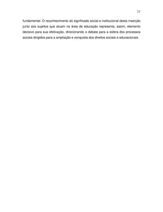 21

fundamental. O reconhecimento do significado social e institucional desta inserção
junto aos sujeitos que atuam na área de educação representa, assim, elemento
decisivo para sua efetivação, direcionando o debate para a esfera dos processos
sociais dirigidos para a ampliação e conquista dos direitos sociais e educacionais.
 