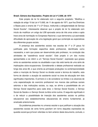 23



Brasil. Câmara dos Deputados. Projeto de Lei nº 2.006, de 1974
      Este projeto de lei foi elaborado com o seguinte propósito: “Modifica a
redação do artigo 10 da Lei nº 5.692, de 11 de agosto de 1971, que fixa Diretrizes
e Bases para o ensino de 1º e 2º Graus, instituindo a obrigatoriedade de Serviço
Social Escolar”. Interessante observar que o projeto de lei foi elaborado com
intuito de modificar um artigo da LDB aprovada cerca de três anos antes e após
treze anos de tramitação no Congresso Nacional, o que demonstra a já assinalada
dificuldade de aprovação de uma legislação geral que contemple as expectativas
dos diferentes grupos sociais.
      A presença dos assistentes sociais nas escolas de 1º e 2º graus foi
justificada pela formação específica deste profissional, identificada como
necessária, e sem que possa ser desenvolvida pelo professor, na condução das
atividades de “assistência social escolar”. Este projeto é um dos muitos
apresentados a se referir a um “Serviço Social Escolar”, expressão que grassa
entre os assistentes sociais na atualidade e que não está isenta de uma série de
implicações sócio-ocupacionais. Considerando o debate profissional realizado ao
longo dos anos 80, e que orienta as principais produções na contemporaneidade
sobre a inscrição do Serviço Social na divisão social e técnica do trabalho, esta
forma de abordar a atuação do assistente social na área de educação tem dois
significados importantes. O primeiro é o de considerar os limites e os alcances de
uma especialização do exercício profissional nos marcos das políticas sociais
setoriais e das instituições sociais, ou seja, se afirma a possibilidade de um
Serviço Social específico para cada área: o Serviço Social Escolar, o Serviço
Social da Saúde e o Serviço Social Jurídico entre outros. O segundo significado é
o de reduzir a possibilidade de inserção dos assistentes sociais na política
educacional aos estabelecimentos educacionais do ensino fundamental, já
sinalizado anteriormente.
      Os problemas presentes no universo escolar e que justificam a atuação dos
assistentes sociais de certa forma gravitam em torno daquelas expressões da
questão social que já foram referidas no item anterior deste documento, contudo, o
 