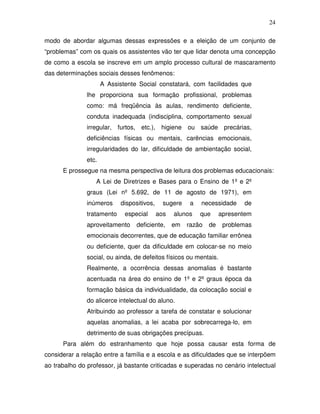 24

modo de abordar algumas dessas expressões e a eleição de um conjunto de
“problemas” com os quais os assistentes vão ter que lidar denota uma concepção
de como a escola se inscreve em um amplo processo cultural de mascaramento
das determinações sociais desses fenômenos:
                      A Assistente Social constatará, com facilidades que
               lhe proporciona sua formação profissional, problemas
               como: má freqüência às aulas, rendimento deficiente,
               conduta inadequada (indisciplina, comportamento sexual
               irregular, furtos, etc.), higiene ou saúde precárias,
               deficiências físicas ou mentais, carências emocionais,
               irregularidades do lar, dificuldade de ambientação social,
               etc.
      E prossegue na mesma perspectiva de leitura dos problemas educacionais:
                  A Lei de Diretrizes e Bases para o Ensino de 1º e 2º
               graus (Lei nº 5.692, de 11 de agosto de 1971), em
               inúmeros     dispositivos,     sugere    a   necessidade    de
               tratamento     especial      aos   alunos    que     apresentem
               aproveitamento     deficiente,     em   razão   de    problemas
               emocionais decorrentes, que de educação familiar errônea
               ou deficiente, quer da dificuldade em colocar-se no meio
               social, ou ainda, de defeitos físicos ou mentais.
               Realmente, a ocorrência dessas anomalias é bastante
               acentuada na área do ensino de 1º e 2º graus época da
               formação básica da individualidade, da colocação social e
               do alicerce intelectual do aluno.
               Atribuindo ao professor a tarefa de constatar e solucionar
               aquelas anomalias, a lei acaba por sobrecarrega-lo, em
               detrimento de suas obrigações precípuas.
      Para além do estranhamento que hoje possa causar esta forma de
considerar a relação entre a família e a escola e as dificuldades que se interpõem
ao trabalho do professor, já bastante criticadas e superadas no cenário intelectual
 