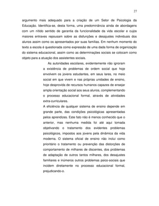 27

argumento mais adequado para a criação de um Setor de Psicologia da
Educação. Identifica-se, desta forma, uma predominância ainda de abordagens
com um nítido sentido de garantia da funcionalidade da vida escolar e cujos
maiores entraves repousam sobre as disfunções e desajustes individuais dos
alunos assim como os apresentados por suas famílias. Em nenhum momento do
texto a escola é questionada como expressão de uma dada forma de organização
do sistema educacional, assim como as determinações sociais se colocam como
objeto para a atuação dos assistentes sociais.
                  As autoridades escolares, evidentemente não ignoram
               a existência de problemas de ordem social que hoje
               envolvem os jovens estudantes, em seus lares, no meio
               social em que vivem e nas próprias unidades de ensino,
               hoje desprovida de recursos humanos capazes de ensejar
               ampla orientação social aos seus alunos, complementando
               o processo educacional formal, através de atividades
               extra-curriculares.
               A eficiência de qualquer sistema de ensino depende em
               grande parte, das condições psicológicas apresentadas
               pelos aprendizes. Este fato não é menos conhecido que o
               anterior, mas nenhuma medida foi até aqui tomada
               objetivando   o   tratamento   dos   evidentes   problemas
               psicológicos, impostos aos jovens pela dinâmica da vida
               moderna. O sistema oficial de ensino não inclui como
               prioritário o tratamento ou prevenção das distorções de
               comportamento de milhares de discentes, dos problemas
               de adaptação de outros tantos milhares, dos desajustes
               familiares e inúmeros outros problemas psico-sociais que
               incidem diretamente no processo educacional formal,
               prejudicando-o.
 