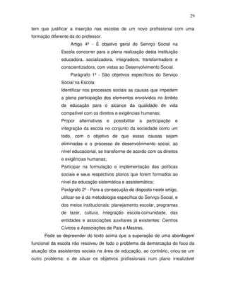 29

tem que justificar a inserção nas escolas de um novo profissional com uma
formação diferente da do professor.
                   Artigo 4º - É objetivo geral do Serviço Social na
              Escola concorrer para a plena realização desta instituição
              educadora, socializadora, integradora, transformadora e
              conscientizadora, com vistas ao Desenvolvimento Social.
                   Parágrafo 1º - São objetivos específicos do Serviço
              Social na Escola:
              Identificar nos processos sociais as causas que impedem
              a plena participação dos elementos envolvidos no âmbito
              da educação para o alcance da qualidade de vida
              compatível com os direitos e exigências humanas;
              Propor   alternativas   e   possibilitar   a   participação   e
              integração da escola no conjunto da sociedade como um
              todo, com o objetivo de que essas causas sejam
              eliminadas e o processo de desenvolvimento social, ao
              nível educacional, se transforme de acordo com os direitos
              e exigências humanas;
              Participar na formulação e implementação das políticas
              sociais e seus respectivos planos que forem formados ao
              nível da educação sistemática e assistemática;
              Parágrafo 2º - Para a consecução do disposto neste artigo,
              utilizar-se-á da metodologia específica do Serviço Social, e
              dos meios institucionais: planejamento escolar, programas
              de lazer, cultura, integração escola-comunidade, das
              entidades e associações auxiliares já existentes: Centros
              Cívicos e Associações de Pais e Mestres.
      Pode se depreender do texto acima que a superação de uma abordagem
funcional da escola não resolveu de todo o problema da demarcação do foco da
atuação dos assistentes sociais na área de educação, ao contrário, criou-se um
outro problema: o de situar os objetivos profissionais num plano irrealizável
 