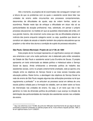 31

       Até o momento, os projetos de lei examinados não conseguem romper com
a leitura de que os problemas com os quais o assistente social deve lidar nas
unidades de ensino estão circunscritos aos processos comportamentais,
decorrentes de dificuldades de ajuste, seja de ordem familiar, social ou
econômica. Reside neste tipo de enfoque a dificuldade em situar não só as
particularidades da atuação profissional, mas, sobretudo, em pensar o próprio
processo educacional, na medida em que as questões relacionadas até então, em
sua grande maioria, não encerram outra coisa que não as dificuldades próprias à
vivência dos jovens enquanto categoria social, ou seja, questões que devem se
constituir em objeto de estudo e trabalho também dos próprios educadores que se
propõem a não retirar dos alunos a condição de sujeito do processo educativo.


São Paulo. Câmara Municipal. Projeto de Lei nº 09, de 1984
       Este projeto de lei municipal representa um significativo avanço em relação
aos anteriores e por uma razão particular: ele é elaborado pela então vereadora
da Cidade de São Paulo e assistente social Luiza Erundina de Sousa. O projeto
apresenta um texto sintonizado ao debate político e intelectual sobre o Serviço
Social da época. Ainda enfatizando a dimensão política do trabalho dos
assistentes sociais, como no projeto anteriormente analisado, este já aponta uma
relação entre os objetivos do Serviço Social e as lutas sociais travadas pela
educação pública. Desta forma, a abordagem dos objetivos do Serviço Social na
rede de ensino de São Paulo resgata algumas das atribuições previstas na lei que
regulamenta a profissão11 e se articulam ao processo social em defesa de uma
escola pública voltada para a formação do cidadão, sem se deter sobre os focos
de intervenção nas unidades de ensino. Ou seja, é um texto que não é tão
genérico no trato da dimensão política da profissão e que avança na direção da
delimitação das particularidades da inserção dos assistentes sociais nas unidades
de ensino.



11
   Aqui nos referimos a Lei nº 8.662, de junho de 1993 pelo reconhecimento de que alguns de seus
conteúdos já estavam presentes no referido projeto de lei, muito embora naquele período, 1984, a
lei em vigência fosse a Lei nº 3.852/57.
 