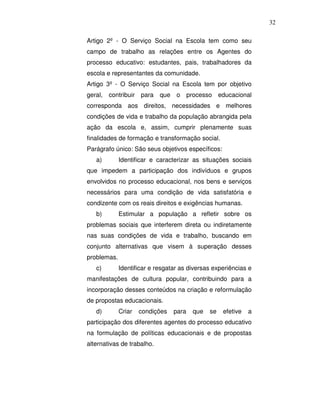 32

Artigo 2º - O Serviço Social na Escola tem como seu
campo de trabalho as relações entre os Agentes do
processo educativo: estudantes, pais, trabalhadores da
escola e representantes da comunidade.
Artigo 3º - O Serviço Social na Escola tem por objetivo
geral,   contribuir para    que   o      processo educacional
corresponda aos direitos, necessidades e melhores
condições de vida e trabalho da população abrangida pela
ação da escola e, assim, cumprir plenamente suas
finalidades de formação e transformação social.
Parágrafo único: São seus objetivos específicos:
   a)        Identificar e caracterizar as situações sociais
que impedem a participação dos indivíduos e grupos
envolvidos no processo educacional, nos bens e serviços
necessários para uma condição de vida satisfatória e
condizente com os reais direitos e exigências humanas.
   b)        Estimular a população a refletir sobre os
problemas sociais que interferem direta ou indiretamente
nas suas condições de vida e trabalho, buscando em
conjunto alternativas que visem à superação desses
problemas.
   c)        Identificar e resgatar as diversas experiências e
manifestações de cultura popular, contribuindo para a
incorporação desses conteúdos na criação e reformulação
de propostas educacionais.
   d)        Criar   condições    para    que   se   efetive   a
participação dos diferentes agentes do processo educativo
na formulação de políticas educacionais e de propostas
alternativas de trabalho.
 