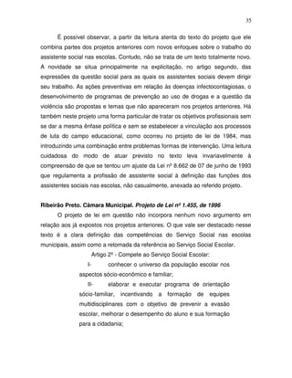 35

      É possível observar, a partir da leitura atenta do texto do projeto que ele
combina partes dos projetos anteriores com novos enfoques sobre o trabalho do
assistente social nas escolas. Contudo, não se trata de um texto totalmente novo.
A novidade se situa principalmente na explicitação, no artigo segundo, das
expressões da questão social para as quais os assistentes sociais devem dirigir
seu trabalho. As ações preventivas em relação às doenças infectocontagiosas, o
desenvolvimento de programas de prevenção ao uso de drogas e a questão da
violência são propostas e temas que não apareceram nos projetos anteriores. Há
também neste projeto uma forma particular de tratar os objetivos profissionais sem
se dar a mesma ênfase política e sem se estabelecer a vinculação aos processos
de luta do campo educacional, como ocorreu no projeto de lei de 1984, mas
introduzindo uma combinação entre problemas formas de intervenção. Uma leitura
cuidadosa do modo de atuar previsto no texto leva invariavelmente à
compreensão de que se tentou um ajuste da Lei nº 8.662 de 07 de junho de 1993
que regulamenta a profissão de assistente social à definição das funções dos
assistentes sociais nas escolas, não casualmente, anexada ao referido projeto.


Ribeirão Preto. Câmara Municipal. Projeto de Lei nº 1.455, de 1996
      O projeto de lei em questão não incorpora nenhum novo argumento em
relação aos já expostos nos projetos anteriores. O que vale ser destacado nesse
texto é a clara definição das competências do Serviço Social nas escolas
municipais, assim como a retomada da referência ao Serviço Social Escolar.
                    Artigo 2º - Compete ao Serviço Social Escolar:
                  I-       conhecer o universo da população escolar nos
               aspectos sócio-econômico e familiar;
                  II-      elaborar e executar programa de orientação
               sócio-familiar,   incentivando   a   formação   de   equipes
               multidisciplinares com o objetivo de prevenir a evasão
               escolar, melhorar o desempenho do aluno e sua formação
               para a cidadania;
 