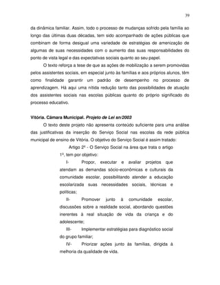 39

da dinâmica familiar. Assim, todo o processo de mudanças sofrido pela família ao
longo das últimas duas décadas, tem sido acompanhado de ações públicas que
combinam de forma desigual uma variedade de estratégias de amenização de
algumas de suas necessidades com o aumento das suas responsabilidades do
ponto de vista legal e das expectativas sociais quanto ao seu papel.
      O texto reforça a tese de que as ações de mobilização a serem promovidas
pelos assistentes sociais, em especial junto às famílias e aos próprios alunos, têm
como finalidade garantir um padrão de desempenho no processo de
aprendizagem. Há aqui uma nítida redução tanto das possibilidades de atuação
dos assistentes sociais nas escolas públicas quanto do próprio significado do
processo educativo.


Vitória. Câmara Municipal. Projeto de Lei sn/2003
      O texto deste projeto não apresenta conteúdo suficiente para uma análise
das justificativas da inserção do Serviço Social nas escolas da rede pública
municipal de ensino de Vitória. O objetivo do Serviço Social é assim tratado:
                    Artigo 2º - O Serviço Social na área que trata o artigo
               1º, tem por objetivo:
                  I-        Propor,    executar   e   avaliar   projetos   que
               atendam as demandas sócio-econômicas e culturais da
               comunidade escolar, possibilitando atender a educação
               escolarizada suas necessidades sociais, técnicas e
               políticas;
                  II-       Promover     junto    à   comunidade      escolar,
               discussões sobre a realidade social, abordando questões
               inerentes à real situação de vida da criança e do
               adolescente;
                  III-      Implementar estratégias para diagnóstico social
               do grupo familiar;
                  IV-       Priorizar ações junto às famílias, dirigida à
               melhoria da qualidade de vida.
 