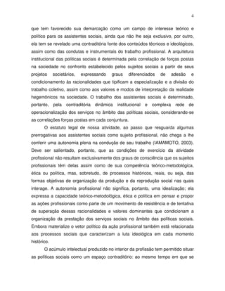 4

que tem favorecido sua demarcação como um campo de interesse teórico e
político para os assistentes sociais, ainda que não lhe seja exclusivo, por outro,
ela tem se revelado uma contraditória fonte dos conteúdos técnicos e ideológicos,
assim como das condutas e instrumentais do trabalho profissional. A arquitetura
institucional das políticas sociais é determinada pela correlação de forças postas
na sociedade no confronto estabelecido pelos sujeitos sociais a partir de seus
projetos     societários,   expressando    graus     diferenciados    de      adesão   e
condicionamento às racionalidades que tipificam a especialização e a divisão do
trabalho coletivo, assim como aos valores e modos de interpretação da realidade
hegemônicos na sociedade. O trabalho dos assistentes sociais é determinado,
portanto,    pela   contraditória   dinâmica   institucional   e   complexa    rede    de
operacionalização dos serviços no âmbito das políticas sociais, considerando-se
as correlações forças postas em cada conjuntura.
       O estatuto legal de nossa atividade, ao passo que resguarda algumas
prerrogativas aos assistentes sociais como sujeito profissional, não chega a lhe
conferir uma autonomia plena na condução de seu trabalho (IAMAMOTO, 2003).
Deve ser salientado, portanto, que as condições de exercício da atividade
profissional não resultam exclusivamente dos graus de consciência que os sujeitos
profissionais têm delas assim como de sua competência teórico-metodológica,
ética ou política, mas, sobretudo, de processos históricos, reais, ou seja, das
formas objetivas de organização da produção e da reprodução social nas quais
interage. A autonomia profissional não significa, portanto, uma idealização; ela
expressa a capacidade teórico-metodológica, ética e política em pensar e propor
as ações profissionais como parte de um movimento de resistência e de tentativa
de superação dessas racionalidades e valores dominantes que condicionam a
organização da prestação dos serviços sociais no âmbito das políticas sociais.
Embora materialize o vetor político da ação profissional também está relacionada
aos processos sociais que caracterizam a luta ideológica em cada momento
histórico.
       O acúmulo intelectual produzido no interior da profissão tem permitido situar
as políticas sociais como um espaço contraditório: ao mesmo tempo em que se
 