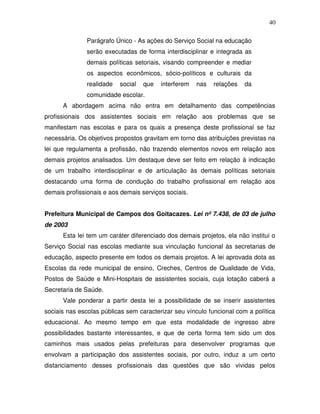 40

               Parágrafo Único - As ações do Serviço Social na educação
               serão executadas de forma interdisciplinar e integrada as
               demais políticas setoriais, visando compreender e mediar
               os aspectos econômicos, sócio-políticos e culturais da
               realidade   social   que   interferem   nas   relações   da
               comunidade escolar.
      A abordagem acima não entra em detalhamento das competências
profissionais dos assistentes sociais em relação aos problemas que se
manifestam nas escolas e para os quais a presença deste profissional se faz
necessária. Os objetivos propostos gravitam em torno das atribuições previstas na
lei que regulamenta a profissão, não trazendo elementos novos em relação aos
demais projetos analisados. Um destaque deve ser feito em relação à indicação
de um trabalho interdisciplinar e de articulação às demais políticas setoriais
destacando uma forma de condução do trabalho profissional em relação aos
demais profissionais e aos demais serviços sociais.


Prefeitura Municipal de Campos dos Goitacazes. Lei nº 7.438, de 03 de julho
de 2003
      Esta lei tem um caráter diferenciado dos demais projetos, ela não institui o
Serviço Social nas escolas mediante sua vinculação funcional às secretarias de
educação, aspecto presente em todos os demais projetos. A lei aprovada dota as
Escolas da rede municipal de ensino, Creches, Centros de Qualidade de Vida,
Postos de Saúde e Mini-Hospitais de assistentes sociais, cuja lotação caberá a
Secretaria de Saúde.
      Vale ponderar a partir desta lei a possibilidade de se inserir assistentes
sociais nas escolas públicas sem caracterizar seu vínculo funcional com a política
educacional. Ao mesmo tempo em que esta modalidade de ingresso abre
possibilidades bastante interessantes, e que de certa forma tem sido um dos
caminhos mais usados pelas prefeituras para desenvolver programas que
envolvam a participação dos assistentes sociais, por outro, induz a um certo
distanciamento desses profissionais das questões que são vividas pelos
 