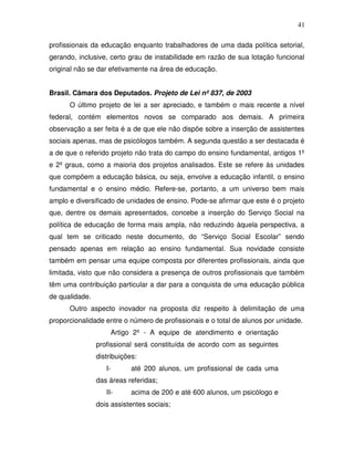 41

profissionais da educação enquanto trabalhadores de uma dada política setorial,
gerando, inclusive, certo grau de instabilidade em razão de sua lotação funcional
original não se dar efetivamente na área de educação.


Brasil. Câmara dos Deputados. Projeto de Lei nº 837, de 2003
      O último projeto de lei a ser apreciado, e também o mais recente a nível
federal, contém elementos novos se comparado aos demais. A primeira
observação a ser feita é a de que ele não dispõe sobre a inserção de assistentes
sociais apenas, mas de psicólogos também. A segunda questão a ser destacada é
a de que o referido projeto não trata do campo do ensino fundamental, antigos 1º
e 2º graus, como a maioria dos projetos analisados. Este se refere às unidades
que compõem a educação básica, ou seja, envolve a educação infantil, o ensino
fundamental e o ensino médio. Refere-se, portanto, a um universo bem mais
amplo e diversificado de unidades de ensino. Pode-se afirmar que este é o projeto
que, dentre os demais apresentados, concebe a inserção do Serviço Social na
política de educação de forma mais ampla, não reduzindo àquela perspectiva, a
qual tem se criticado neste documento, do “Serviço Social Escolar” sendo
pensado apenas em relação ao ensino fundamental. Sua novidade consiste
também em pensar uma equipe composta por diferentes profissionais, ainda que
limitada, visto que não considera a presença de outros profissionais que também
têm uma contribuição particular a dar para a conquista de uma educação pública
de qualidade.
      Outro aspecto inovador na proposta diz respeito à delimitação de uma
proporcionalidade entre o número de profissionais e o total de alunos por unidade.
                     Artigo 2º - A equipe de atendimento e orientação
                profissional será constituída de acordo com as seguintes
                distribuições:
                   I-       até 200 alunos, um profissional de cada uma
                das áreas referidas;
                   II-      acima de 200 e até 600 alunos, um psicólogo e
                dois assistentes sociais;
 