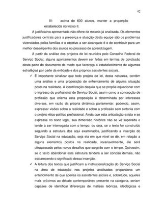 42

                  III-    acima de 600 alunos, manter a proporção
               estabelecida no inciso II.
      A justificativa apresentada não difere da maioria já analisada. Os elementos
justificadores centrais para a presença e atuação desta equipe são os problemas
vivenciados pelas famílias e o objetivo a ser alcançado é o de contribuir para um
melhor desempenho dos alunos no processo de aprendizagem.
      A partir da análise dos projetos de lei reunidos pelo Conselho Federal de
Serviço Social, alguns apontamentos devem ser feitos em termos de conclusão
desta parte do documento de modo que favoreça o estabelecimento de algumas
estratégias por parte da entidade e dos próprios assistentes sociais.
        É importante sinalizar que todo projeto de lei, desta natureza, contém
        uma análise e uma proposição de enfrentamento de alguma situação
        posta na realidade. A identificação daquilo que se propõe equacionar com
        o ingresso do profissional de Serviço Social, assim como a concepção de
        profissão que orienta esta proposição é determinada por interesses
        diversos, em razão da própria dinâmica parlamentar, podendo, assim,
        expressar visões sobre a realidade e sobre a profissão sem sintonia com
        o projeto ético-político profissional. Ainda que esta articulação exista e se
        expresse no texto legal, sua dimensão histórica não se vê superada e
        tende a ser interrogada com o tempo, ou seja, se o texto for construído
        seguindo a estrutura dos aqui examinados, justificando a inserção do
        Serviço Social na educação, seja ela em que nível se dê, em relação a
        alguns elementos postos na realidade, invariavelmente, ele será
        ultrapassado pelos novos desafios que surgirão com o tempo. Outrossim,
        se o texto abandonar esta estrutura tenderá a ser conciso demais, não
        esclarecendo o significado dessa inserção.
        A leitura dos textos que justificam a institucionalização do Serviço Social
        na área de educação nos projetos analisados proporciona um
        entendimento de que apenas os assistentes sociais e, sobretudo, aqueles
        mais próximos ao debate contemporâneo presente na categoria, seriam
        capazes de identificar diferenças de matizes teóricas, ideológicas e
 