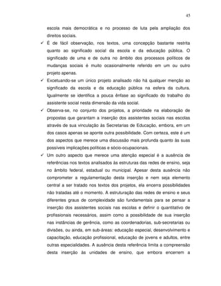 45

escola mais democrática e no processo de luta pela ampliação dos
direitos sociais.
É de fácil observação, nos textos, uma concepção bastante restrita
quanto ao significado social da escola e da educação pública. O
significado de uma e de outra no âmbito dos processos políticos de
mudanças sociais é muito ocasionalmente referido em um ou outro
projeto apenas.
Excetuando-se um único projeto analisado não há qualquer menção ao
significado da escola e da educação pública na esfera da cultura.
Igualmente se identifica a pouca ênfase ao significado do trabalho do
assistente social nesta dimensão da vida social.
Observa-se, no conjunto dos projetos, a prioridade na elaboração de
propostas que garantam a inserção dos assistentes sociais nas escolas
através de sua vinculação às Secretarias de Educação, embora, em um
dos casos apenas se aponte outra possibilidade. Com certeza, este é um
dos aspectos que merece uma discussão mais profunda quanto às suas
possíveis implicações políticas e sócio-ocupacionais.
Um outro aspecto que merece uma atenção especial é a ausência de
referências nos textos analisados às estruturas das redes de ensino, seja
no âmbito federal, estadual ou municipal. Apesar desta ausência não
comprometer a regulamentação desta inserção e nem seja elemento
central a ser tratado nos textos dos projetos, ela encerra possibilidades
não tratadas até o momento. A estruturação das redes de ensino e seus
diferentes graus de complexidade são fundamentais para se pensar a
inserção dos assistentes sociais nas escolas e definir o quantitativo de
profissionais necessários, assim como a possibilidade de sua inserção
nas instâncias de gerência, como as coordenadorias, sub-secretarias ou
divisões, ou ainda, em sub-áreas: educação especial, desenvolvimento e
capacitação, educação profissional, educação de jovens e adultos, entre
outras especialidades. A ausência desta referência limita a compreensão
desta inserção às unidades de ensino, que embora encerrem a
 