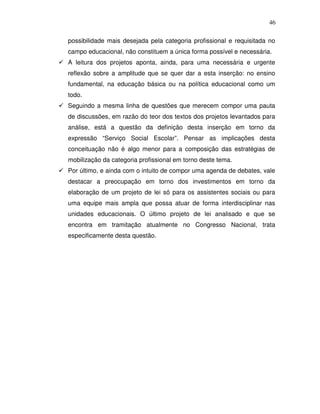 46

possibilidade mais desejada pela categoria profissional e requisitada no
campo educacional, não constituem a única forma possível e necessária.
A leitura dos projetos aponta, ainda, para uma necessária e urgente
reflexão sobre a amplitude que se quer dar a esta inserção: no ensino
fundamental, na educação básica ou na política educacional como um
todo.
Seguindo a mesma linha de questões que merecem compor uma pauta
de discussões, em razão do teor dos textos dos projetos levantados para
análise, está a questão da definição desta inserção em torno da
expressão “Serviço Social Escolar”. Pensar as implicações desta
conceituação não é algo menor para a composição das estratégias de
mobilização da categoria profissional em torno deste tema.
Por último, e ainda com o intuito de compor uma agenda de debates, vale
destacar a preocupação em torno dos investimentos em torno da
elaboração de um projeto de lei só para os assistentes sociais ou para
uma equipe mais ampla que possa atuar de forma interdisciplinar nas
unidades educacionais. O último projeto de lei analisado e que se
encontra em tramitação atualmente no Congresso Nacional, trata
especificamente desta questão.
 